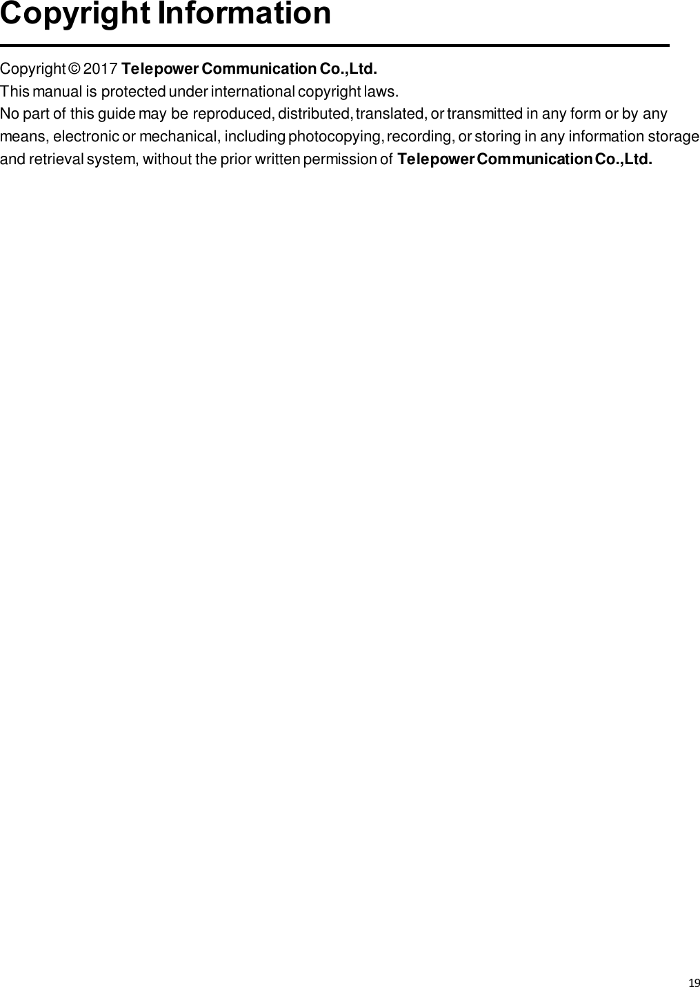 19   Copyright Information  Copyright © 2017 Telepower Communication Co.,Ltd. This manual is protected under international copyright laws. No part of this guide may be reproduced, distributed, translated, or transmitted in any form or by any means, electronic or mechanical, including photocopying, recording, or storing in any information storage and retrieval system, without the prior written permission of Telepower Communication Co.,Ltd. 