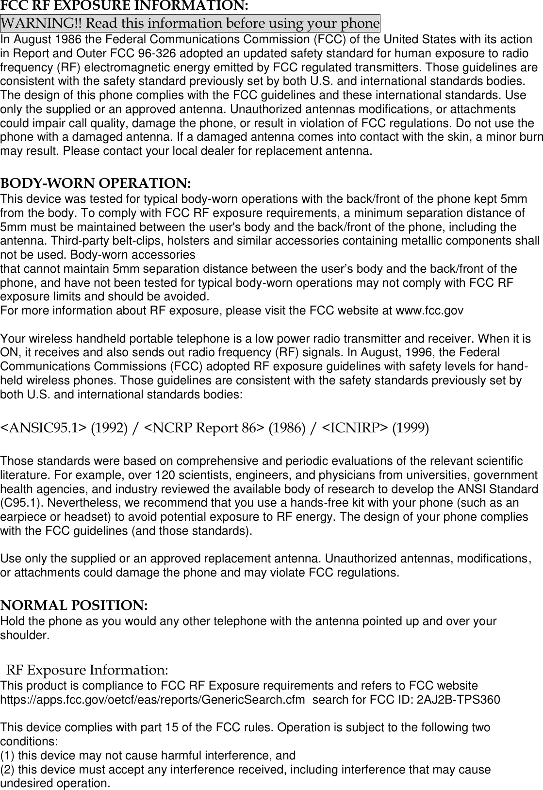  FCC RF EXPOSURE INFORMATION: WARNING!! Read this information before using your phone In August 1986 the Federal Communications Commission (FCC) of the United States with its action in Report and Outer FCC 96-326 adopted an updated safety standard for human exposure to radio frequency (RF) electromagnetic energy emitted by FCC regulated transmitters. Those guidelines are consistent with the safety standard previously set by both U.S. and international standards bodies. The design of this phone complies with the FCC guidelines and these international standards. Use only the supplied or an approved antenna. Unauthorized antennas modifications, or attachments could impair call quality, damage the phone, or result in violation of FCC regulations. Do not use the phone with a damaged antenna. If a damaged antenna comes into contact with the skin, a minor burn may result. Please contact your local dealer for replacement antenna.  BODY-WORN OPERATION: This device was tested for typical body-worn operations with the back/front of the phone kept 5mm from the body. To comply with FCC RF exposure requirements, a minimum separation distance of 5mm must be maintained between the user&apos;s body and the back/front of the phone, including the antenna. Third-party belt-clips, holsters and similar accessories containing metallic components shall not be used. Body-worn accessories that cannot maintain 5mm separation distance between the user’s body and the back/front of the phone, and have not been tested for typical body-worn operations may not comply with FCC RF exposure limits and should be avoided. For more information about RF exposure, please visit the FCC website at www.fcc.gov  Your wireless handheld portable telephone is a low power radio transmitter and receiver. When it is ON, it receives and also sends out radio frequency (RF) signals. In August, 1996, the Federal Communications Commissions (FCC) adopted RF exposure guidelines with safety levels for hand-held wireless phones. Those guidelines are consistent with the safety standards previously set by both U.S. and international standards bodies:  &lt;ANSIC95.1&gt; (1992) / &lt;NCRP Report 86&gt; (1986) / &lt;ICNIRP&gt; (1999)  Those standards were based on comprehensive and periodic evaluations of the relevant scientific literature. For example, over 120 scientists, engineers, and physicians from universities, government health agencies, and industry reviewed the available body of research to develop the ANSI Standard (C95.1). Nevertheless, we recommend that you use a hands-free kit with your phone (such as an earpiece or headset) to avoid potential exposure to RF energy. The design of your phone complies with the FCC guidelines (and those standards).  Use only the supplied or an approved replacement antenna. Unauthorized antennas, modifications, or attachments could damage the phone and may violate FCC regulations.   NORMAL POSITION:  Hold the phone as you would any other telephone with the antenna pointed up and over your shoulder.  RF Exposure Information: This product is compliance to FCC RF Exposure requirements and refers to FCC website https://apps.fcc.gov/oetcf/eas/reports/GenericSearch.cfm  search for FCC ID: 2AJ2B-TPS360  This device complies with part 15 of the FCC rules. Operation is subject to the following two conditions: (1) this device may not cause harmful interference, and (2) this device must accept any interference received, including interference that may cause undesired operation. 