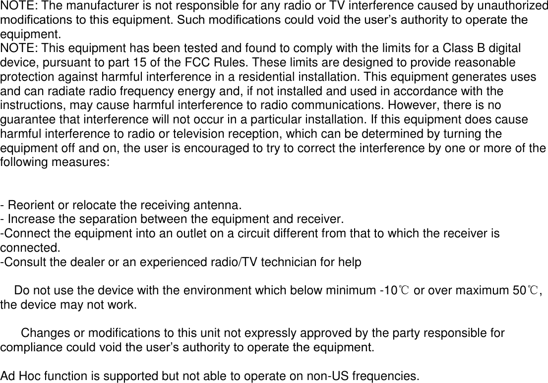    NOTE: The manufacturer is not responsible for any radio or TV interference caused by unauthorized modifications to this equipment. Such modifications could void the user’s authority to operate the equipment. NOTE: This equipment has been tested and found to comply with the limits for a Class B digital device, pursuant to part 15 of the FCC Rules. These limits are designed to provide reasonable protection against harmful interference in a residential installation. This equipment generates uses and can radiate radio frequency energy and, if not installed and used in accordance with the instructions, may cause harmful interference to radio communications. However, there is no guarantee that interference will not occur in a particular installation. If this equipment does cause harmful interference to radio or television reception, which can be determined by turning the equipment off and on, the user is encouraged to try to correct the interference by one or more of the following measures:   - Reorient or relocate the receiving antenna. - Increase the separation between the equipment and receiver. -Connect the equipment into an outlet on a circuit different from that to which the receiver is connected. -Consult the dealer or an experienced radio/TV technician for help      Do not use the device with the environment which below minimum -10℃ or over maximum 50℃, the device may not work.        Changes or modifications to this unit not expressly approved by the party responsible for compliance could void the user’s authority to operate the equipment.  Ad Hoc function is supported but not able to operate on non-US frequencies.  