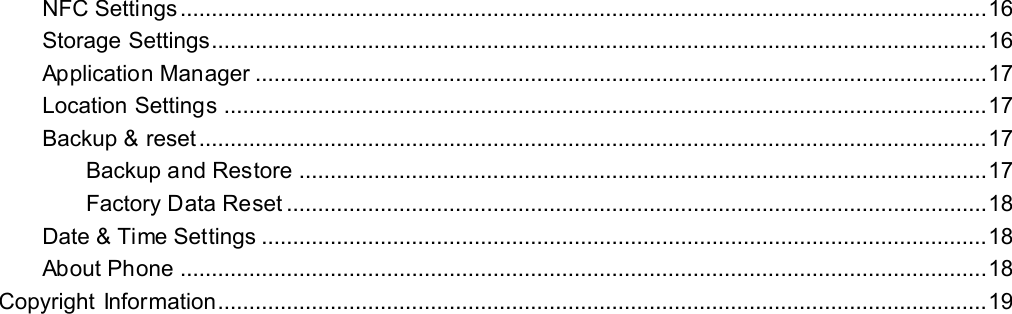   NFC Settings ................................................................................................................................. 16 Storage Settings............................................................................................................................ 16 Application Manager ..................................................................................................................... 17 Location Settings .......................................................................................................................... 17 Backup &amp; reset .............................................................................................................................. 17 Backup and Restore .............................................................................................................. 17 Factory Data Reset ................................................................................................................ 18 Date &amp; Time Settings .................................................................................................................... 18 About Phone ................................................................................................................................. 18 Copyright Information........................................................................................................................... 19     