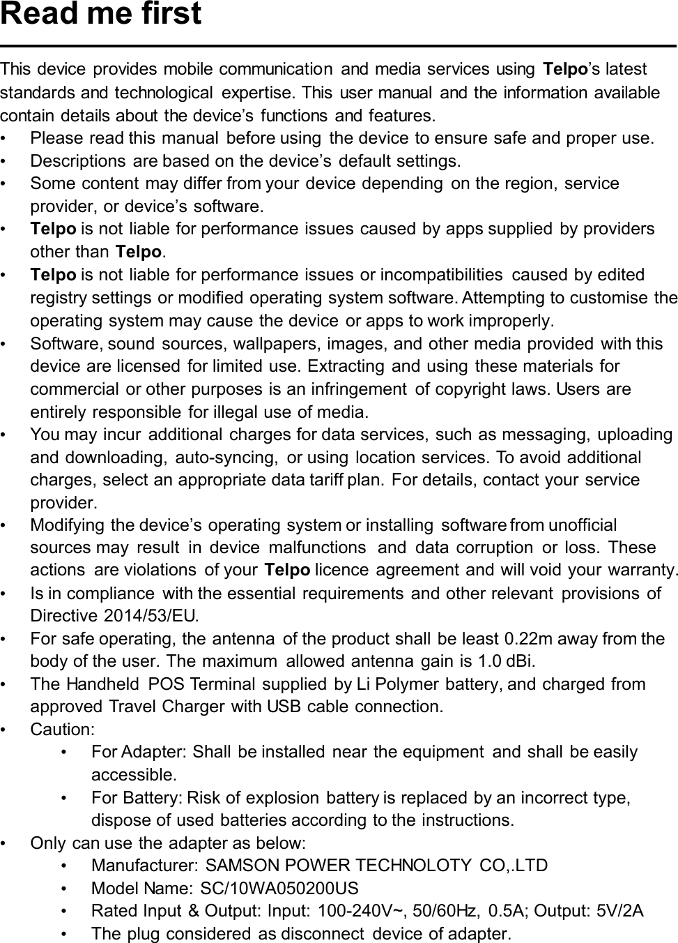 Read me first This device provides mobile communication  and media services using  Telpo’s latest standards and technological  expertise. This  user manual  and the information available contain  details about the device’s  functions  and features.   •Please read this manual  before using  the device to ensure safe and proper use.•Descriptions  are based on the device’s  default settings.•Some content may differ from your device depending  on the region, service provider, or device’s software.•Telpo is not liable for performance issues caused by apps supplied  by providers other than Telpo.•Telpo is not liable for performance issues or incompatibilities  caused by edited registry settings or modified operating system software. Attempting to customise the operating system may cause the device  or apps to work improperly.•Software, sound sources, wallpapers, images, and other media provided with this device are licensed  for limited use. Extracting and using these materials for commercial or other purposes is an infringement  of copyright laws. Users are entirely responsible for illegal use of media.•You may incur  additional charges for data services, such as messaging, uploading and downloading,  auto-syncing,  or using location services. To avoid additional charges, select an appropriate data tariff plan. For details, contact your service provider.•Modifying the device’s operating system or installing  software from unofficial sources may  result  in  device  malfunctions  and  data  corruption  or  loss.  These actions  are violations  of your Telpo licence  agreement and will void your warranty.•Is in compliance  with the essential requirements  and other relevant  provisions  of Directive 2014/53/EU.•For safe operating, the antenna  of the product shall  be least 0.22m away from the body of the user. The maximum  allowed antenna gain is 1.0 dBi.•The Handheld  POS Terminal supplied by Li Polymer battery, and charged from approved Travel Charger with USB cable connection.•Caution:•For Adapter: Shall be installed near the equipment  and shall be easily accessible.•For Battery: Risk of explosion battery is replaced by an incorrect type, dispose of used batteries according to the instructions.•Only can use the adapter as below:•Manufacturer: SAMSON POWER TECHNOLOTY  CO,.LTD•Model Name: SC/10WA050200US•Rated Input &amp; Output: Input: 100-240V~, 50/60Hz,  0.5A; Output: 5V/2A•The plug considered as disconnect  device of adapter. 