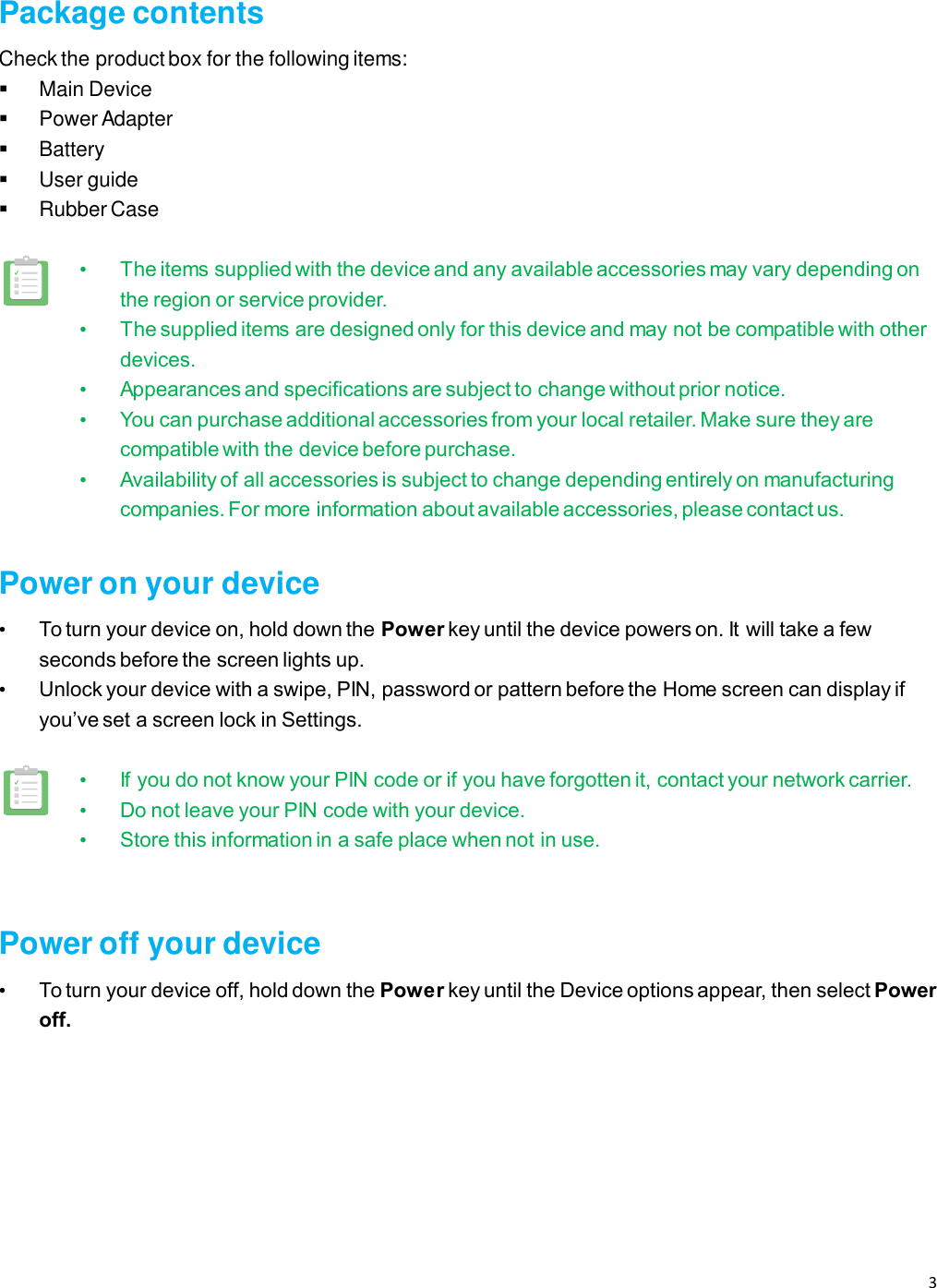 3    Package contents Check the product box for the following items:  Main Device   Power Adapter  Battery   User guide   Rubber Case  • The items supplied with the device and any available accessories may vary depending on the region or service provider. • The supplied items are designed only for this device and may not be compatible with other devices. • Appearances and specifications are subject to change without prior notice. • You can purchase additional accessories from your local retailer. Make sure they are compatible with the device before purchase. • Availability of all accessories is subject to change depending entirely on manufacturing companies. For more information about available accessories, please contact us.  Power on your device • To turn your device on, hold down the Power key until the device powers on. It will take a few seconds before the screen lights up.   • Unlock your device with a swipe, PIN, password or pattern before the Home screen can display if you’ve set a screen lock in Settings.  • If you do not know your PIN code or if you have forgotten it, contact your network carrier.   • Do not leave your PIN code with your device.   • Store this information in a safe place when not in use.  Power off your device • To turn your device off, hold down the Power key until the Device options appear, then select Power off.   