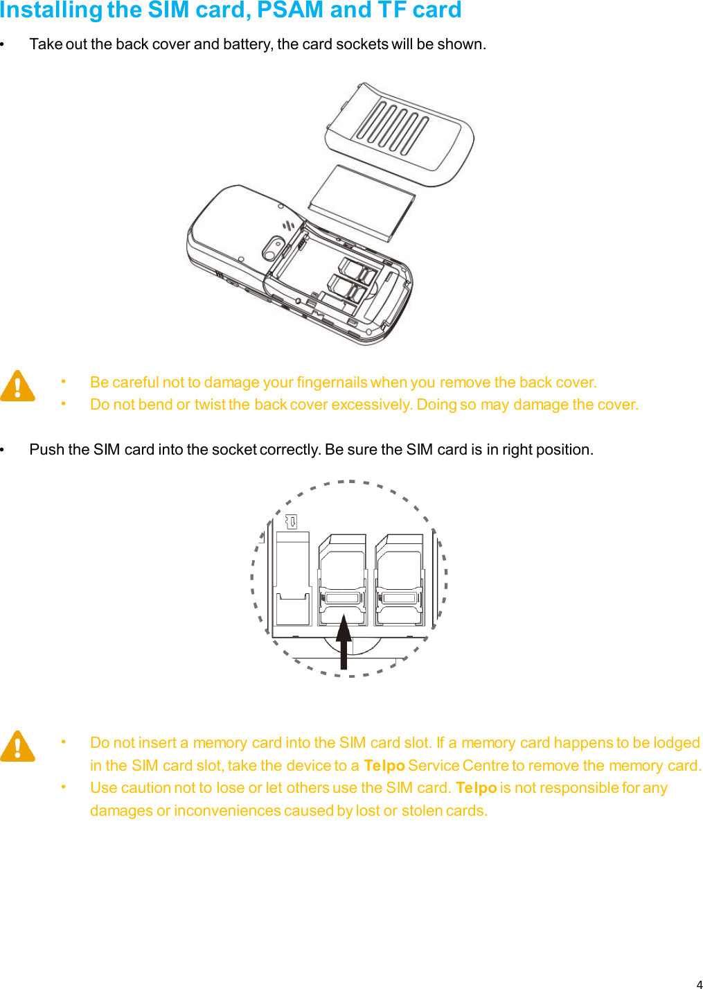 4   Installing the SIM card, PSAM and TF card • Take out the back cover and battery, the card sockets will be shown.  • Be careful not to damage your fingernails when you remove the back cover. • Do not bend or twist the back cover excessively. Doing so may damage the cover.  • Push the SIM card into the socket correctly. Be sure the SIM card is in right position.   • Do not insert a memory card into the SIM card slot. If a memory card happens to be lodged in the SIM card slot, take the device to a Telpo Service Centre to remove the memory card. • Use caution not to lose or let others use the SIM card. Telpo is not responsible for any damages or inconveniences caused by lost or stolen cards.    