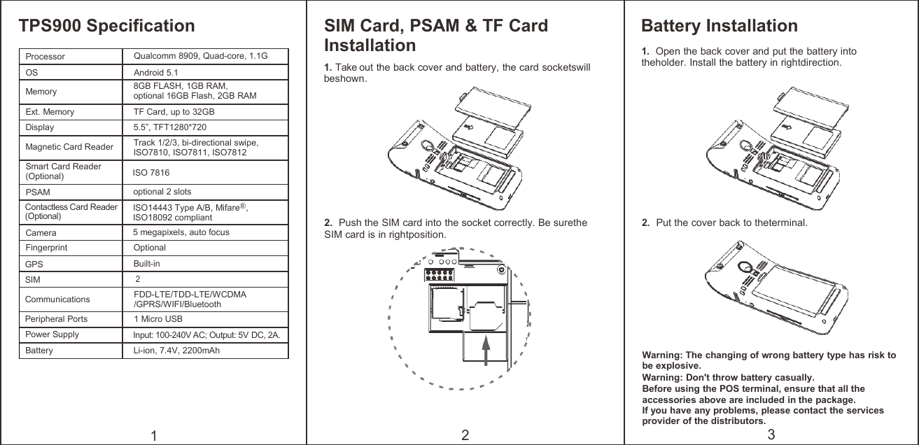 TPS900 Specification1SIM Card, PSAM &amp; TF CardInstallation1. Take out the back cover and battery, the card socketswillbeshown.2. Push the SIM card into the socket correctly. Be suretheSIM card is in rightposition.2Battery Installation1.Open the back cover and put the battery intotheholder. Install the battery in rightdirection.2.Put the cover back to theterminal.Warning: The changing of wrong battery type has risk tobe explosive.Warning: Don&apos;t throw battery casually.Before using the POS terminal, ensure that all theaccessories above are included in the package.If you have any problems, please contact the servicesprovider of the distributors.3ProcessorQualcomm 8909, Quad-core, 1.1GOSAndroid 5.1Memory8GB FLASH, 1GB RAM,optional 16GB Flash, 2GB RAMExt. MemoryTF Card, up to 32GBDisplay5.5”, TFT1280*720Magnetic Card ReaderTrack 1/2/3, bi-directional swipe,ISO7810, ISO7811, ISO7812Smart Card Reader(Optional)ISO 7816PSAMoptional 2 slotsContactless Card Reader(Optional)ISO14443 Type A/B, Mifare®,ISO18092 compliantCamera5 megapixels, auto focusFingerprintOptionalGPSBuilt-inSIM2CommunicationsFDD-LTE/TDD-LTE/WCDMA/GPRS/WIFI/BluetoothPeripheral Ports1 Micro USBPower SupplyInput: 100-240V AC; Output: 5V DC, 2A.BatteryLi-ion, 7.4V, 2200mAh