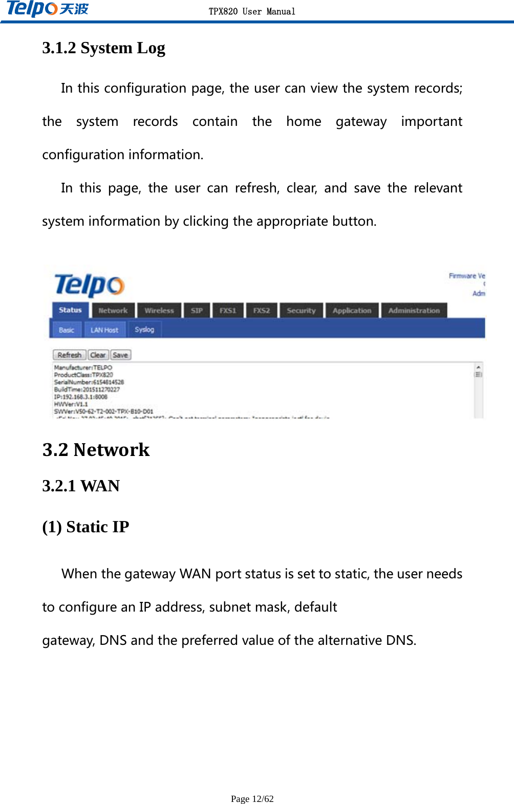 TPX820 User Manual Page 12/62 3.1.2 System Log Inthisconfigurationpage,theusercanviewthesystemrecords;the system records contain the home gateway importantconfigurationinformation.In this page, the user can refresh, clear, and save the relevantsysteminformationbyclickingtheappropriatebutton.  3.2Network3.2.1 WAN (1) Static IP WhenthegatewayWANportstatusissettostatic,theuserneedstoconfigureanIPaddress,subnetmask,defaultgateway,DNSandthepreferredvalueofthealternativeDNS.