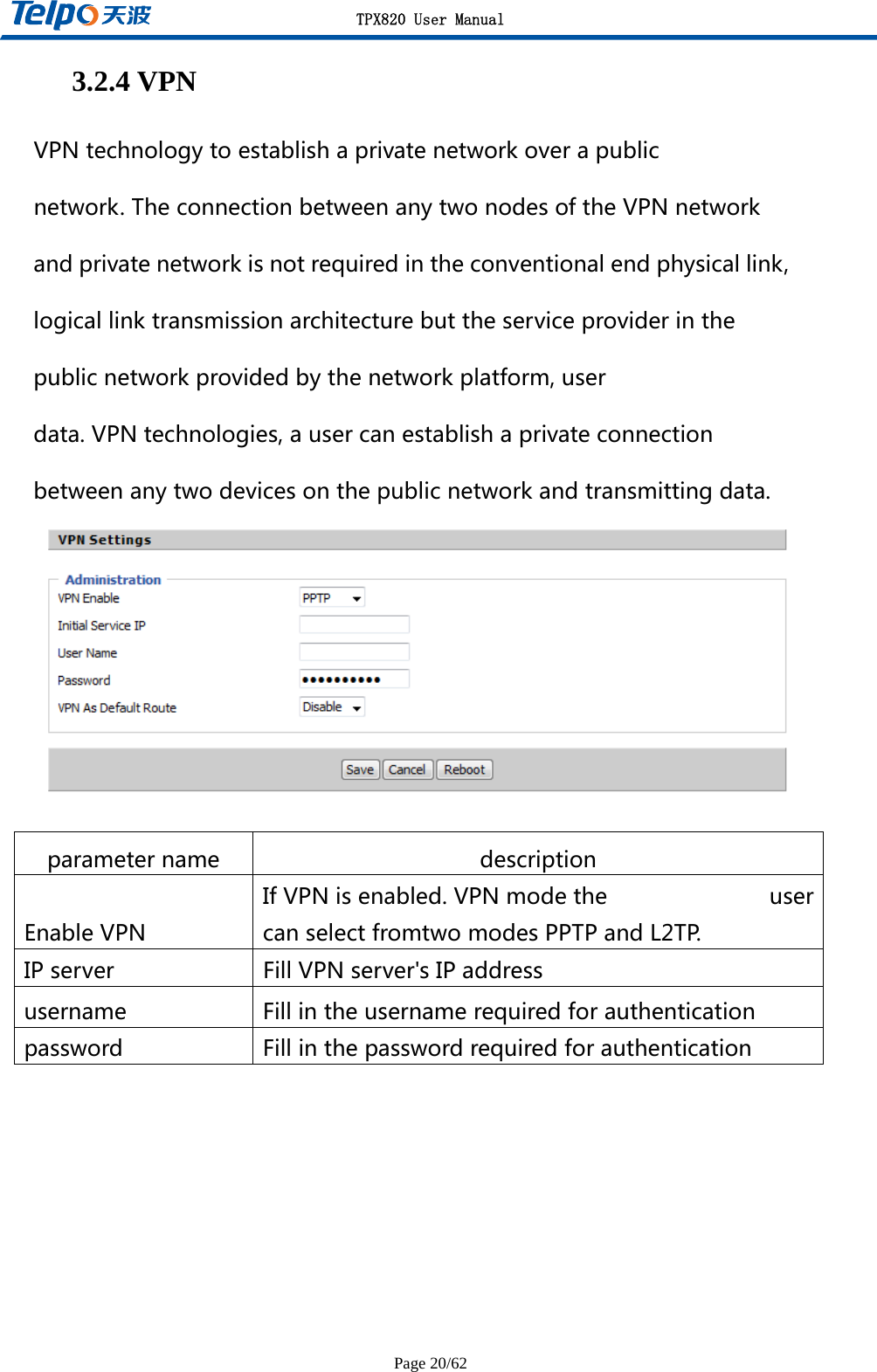 TPX820 User Manual Page 20/62 3.2.4 VPN VPNtechnologytoestablishaprivatenetworkoverapublicnetwork.TheconnectionbetweenanytwonodesoftheVPNnetworkandprivatenetworkisnotrequiredintheconventionalendphysicallink,logicallinktransmissionarchitecturebuttheserviceproviderinthepublicnetworkprovidedbythenetworkplatform,userdata.VPNtechnologies,ausercanestablishaprivateconnectionbetweenanytwodevicesonthepublicnetworkandtransmittingdata.  parametername descriptionEnableVPNIfVPNisenabled.VPNmodethe usercanselectfromtwomodesPPTPandL2TP.IPserver FillVPNserver&apos;sIPaddressusername Fillintheusernamerequiredforauthenticationpassword Fillinthepasswordrequiredforauthentication