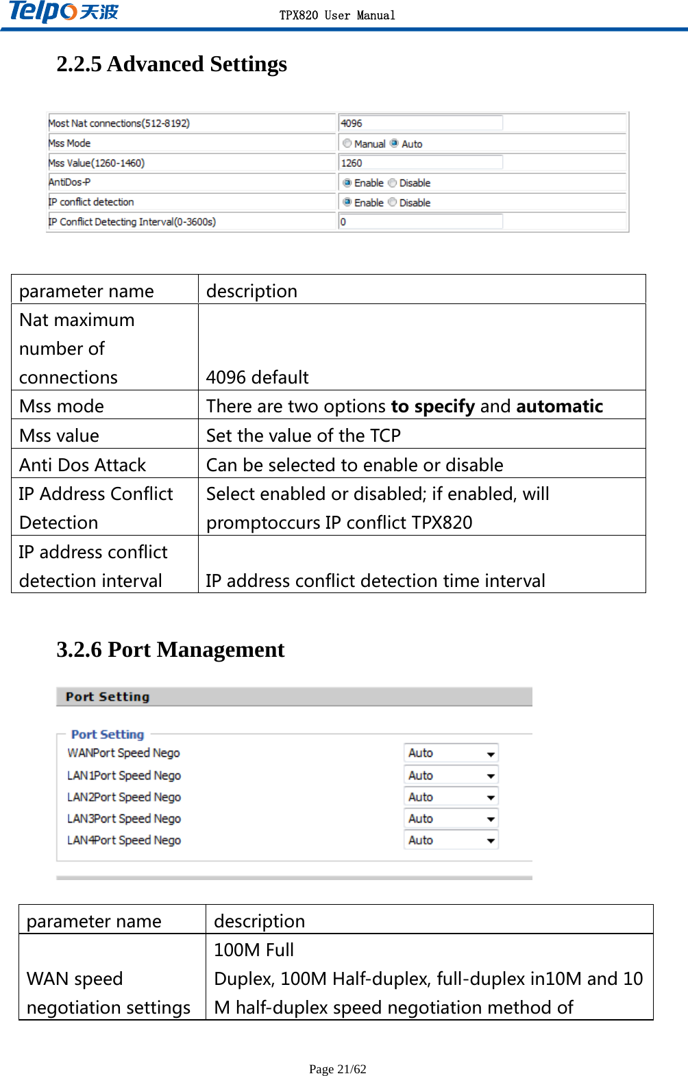 TPX820 User Manual Page 21/62 2.2.5 Advanced Settings   parametername descriptionNatmaximumnumberofconnections 4096defaultMssmode TherearetwooptionstospecifyandautomaticMssvalue SetthevalueoftheTCPAntiDosAttack CanbeselectedtoenableordisableIPAddressConflictDetectionSelectenabledordisabled;ifenabled,willpromptoccursIPconflictTPX820IPaddressconflictdetectioninterval IPaddressconflictdetectiontimeinterval 3.2.6 Port Management   parametername descriptionWANspeednegotiationsettings100MFullDuplex,100MHalf-duplex,full-duplexin10Mand10Mhalf-duplexspeednegotiationmethodof