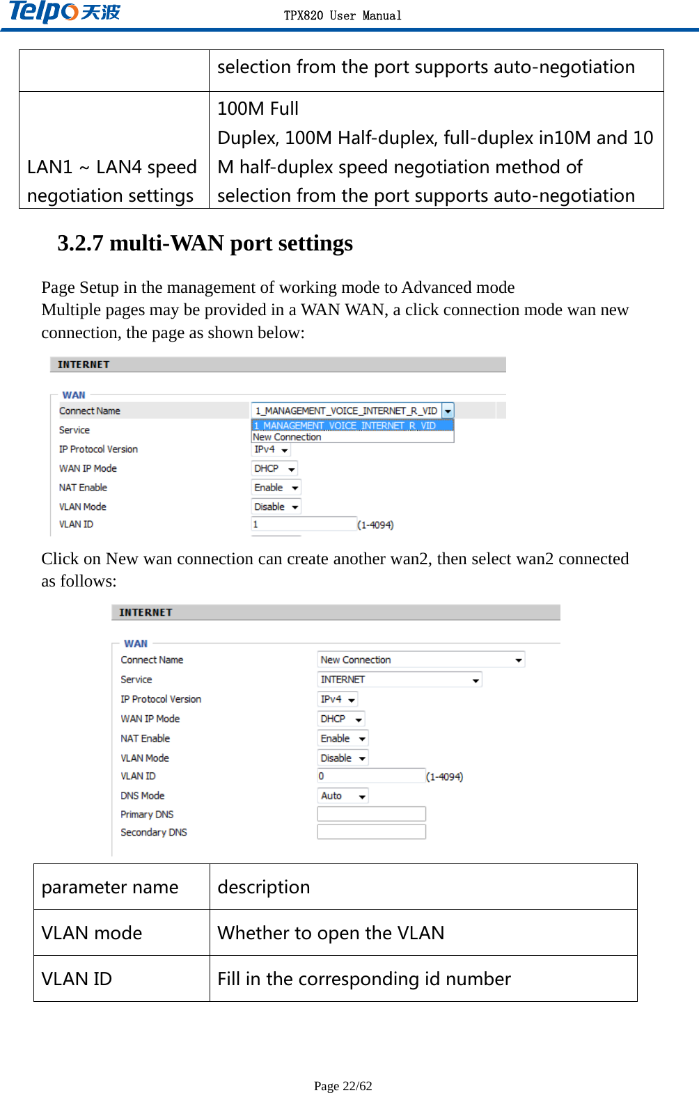 TPX820 User Manual Page 22/62 selectionfromtheportsupportsauto-negotiationLAN1~LAN4speednegotiationsettings100MFullDuplex,100MHalf-duplex,full-duplexin10Mand10Mhalf-duplexspeednegotiationmethodofselectionfromtheportsupportsauto-negotiation3.2.7 multi-WAN port settings Page Setup in the management of working mode to Advanced mode Multiple pages may be provided in a WAN WAN, a click connection mode wan new connection, the page as shown below:  Click on New wan connection can create another wan2, then select wan2 connected as follows:  parametername descriptionVLANmode WhethertoopentheVLANVLANID Fillinthecorrespondingidnumber 