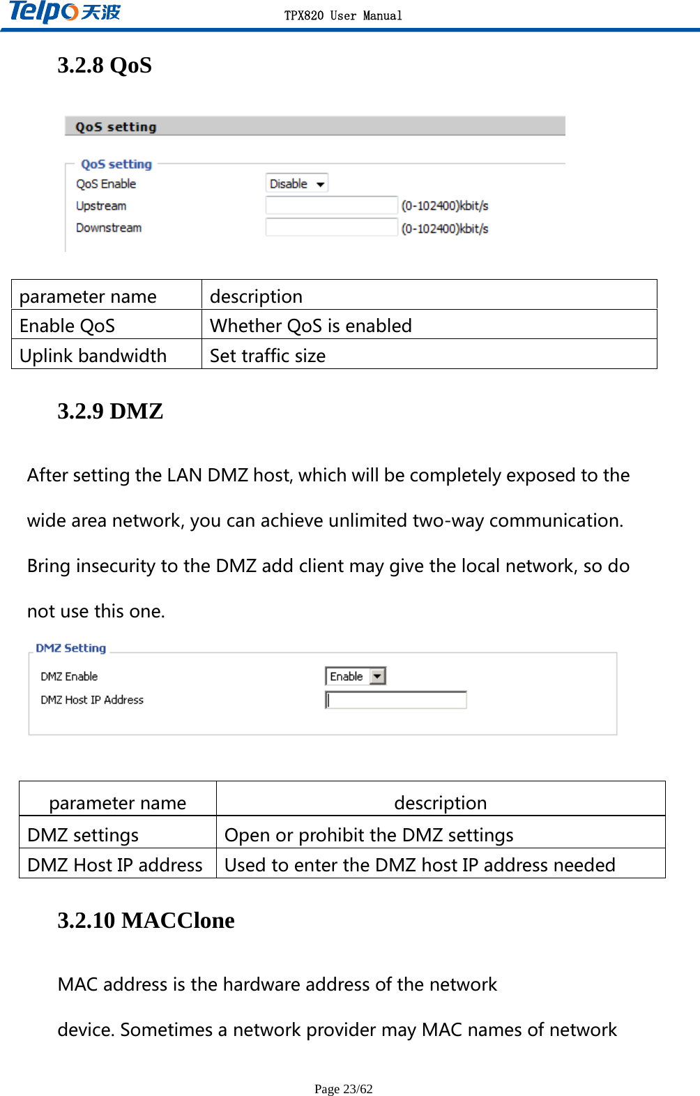 TPX820 User Manual Page 23/62 3.2.8 QoS   parametername descriptionEnableQoS WhetherQoSisenabledUplinkbandwidth Settrafficsize3.2.9 DMZ AftersettingtheLANDMZhost,whichwillbecompletelyexposedtothewideareanetwork,youcanachieveunlimitedtwo-waycommunication.BringinsecuritytotheDMZaddclientmaygivethelocalnetwork,sodonotusethisone.  parametername descriptionDMZsettings OpenorprohibittheDMZsettingsDMZHostIPaddress UsedtoentertheDMZhostIPaddressneeded3.2.10 MACClone MACaddressisthehardwareaddressofthenetworkdevice.SometimesanetworkprovidermayMACnamesofnetwork