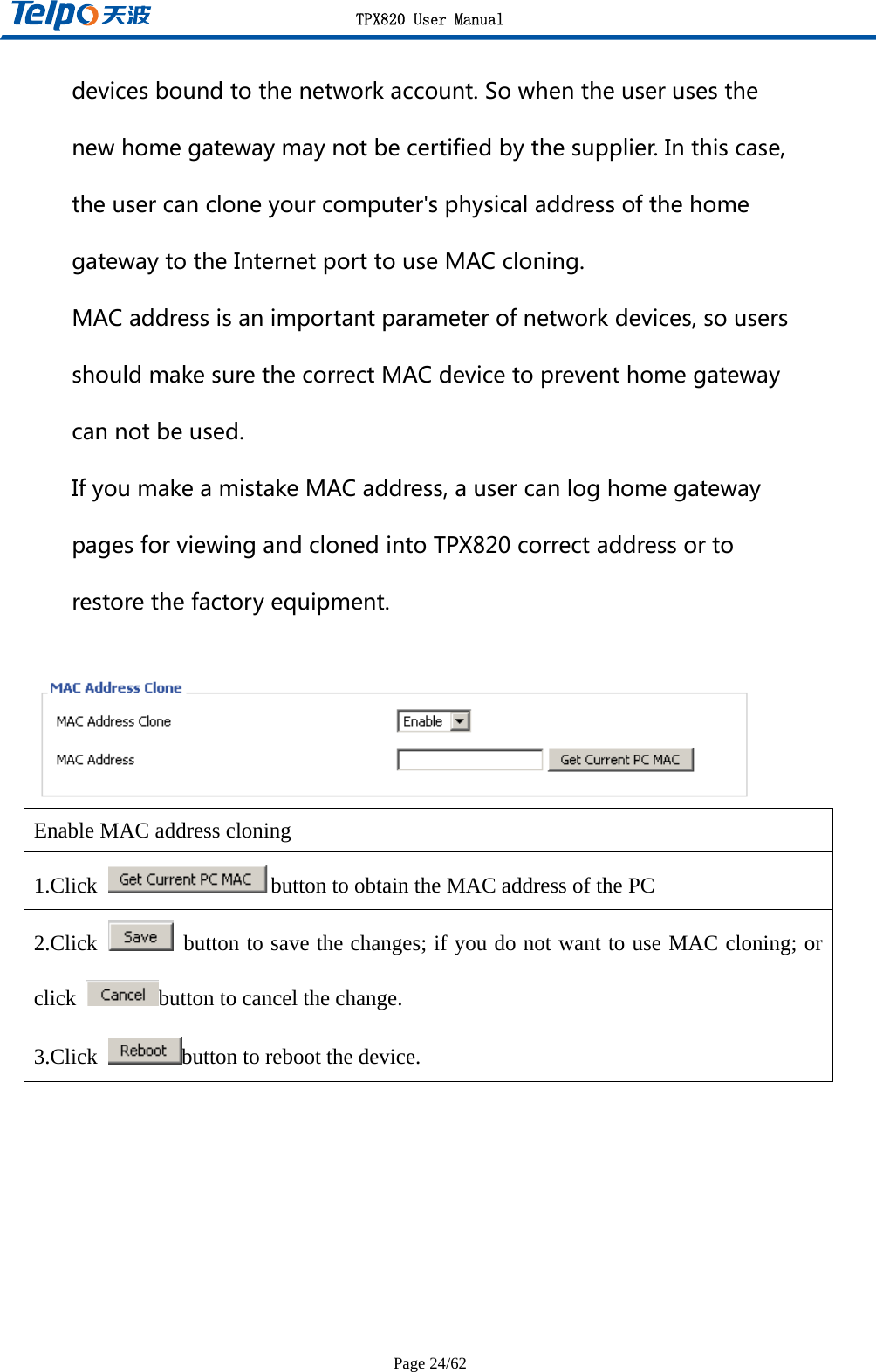 TPX820 User Manual Page 24/62 devicesboundtothenetworkaccount.Sowhentheuserusesthenewhomegatewaymaynotbecertifiedbythesupplier.Inthiscase,theusercancloneyourcomputer&apos;sphysicaladdressofthehomegatewaytotheInternetporttouseMACcloning.MACaddressisanimportantparameterofnetworkdevices,sousersshouldmakesurethecorrectMACdevicetopreventhomegatewaycannotbeused.IfyoumakeamistakeMACaddress,ausercanloghomegatewaypagesforviewingandclonedintoTPX820correctaddressortorestorethefactoryequipment.  Enable MAC address cloning 1.Click  button to obtain the MAC address of the PC 2.Click    button to save the changes; if you do not want to use MAC cloning; or click  button to cancel the change. 3.Click  button to reboot the device.  