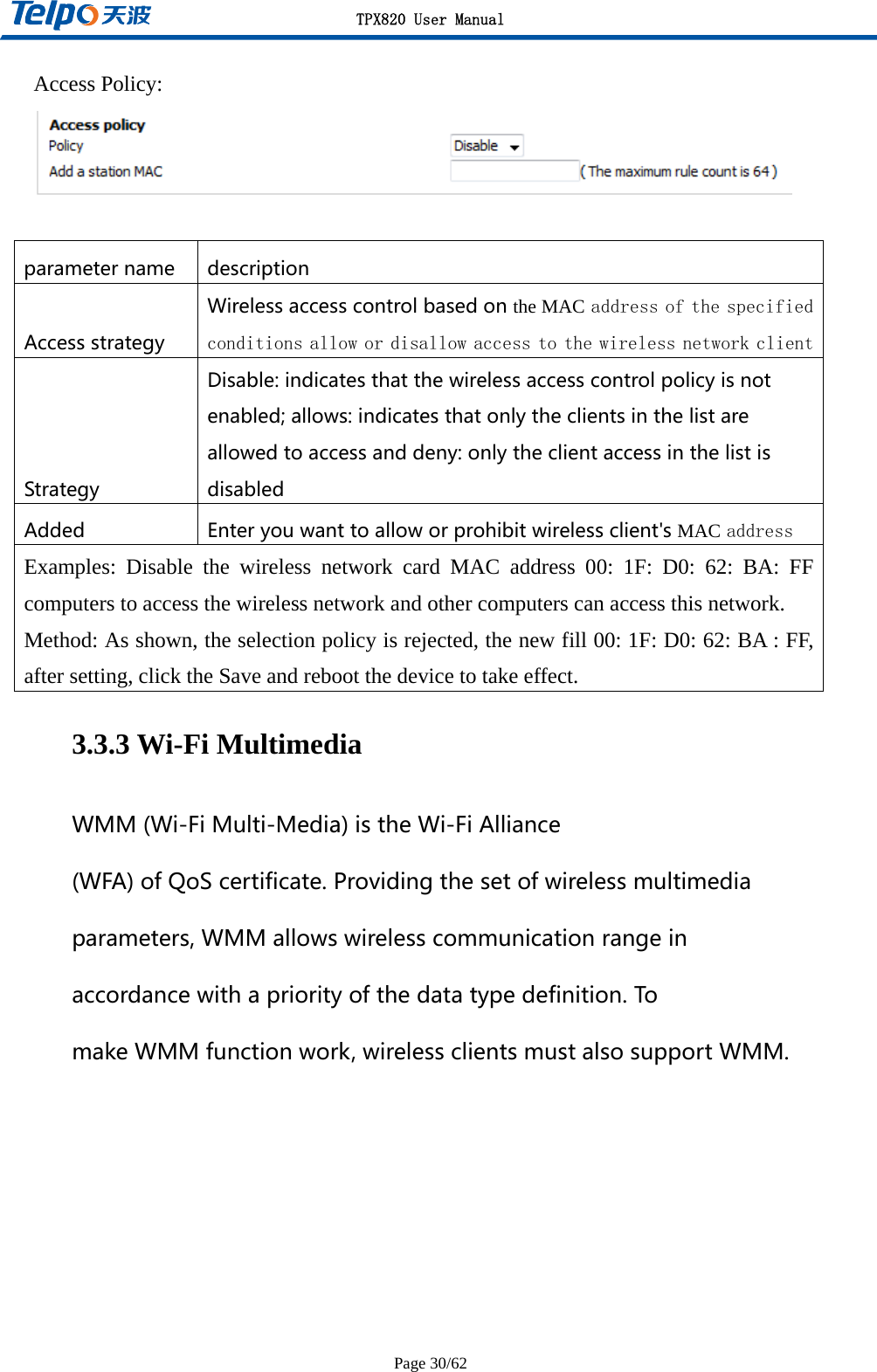 TPX820 User Manual Page 30/62 Access Policy:   parametername description Accessstrategy Wirelessaccesscontrolbasedonthe MACaddress of the specified conditions allow or disallow access to the wireless network clientStrategy Disable:indicatesthatthewirelessaccesscontrolpolicyisnotenabled;allows:indicatesthatonlytheclientsinthelistareallowedtoaccessanddeny:onlytheclientaccessinthelistisdisabled Added Enteryouwanttoalloworprohibitwirelessclient&apos;sMACaddress Examples: Disable the wireless network card MAC address 00: 1F: D0: 62: BA: FF computers to access the wireless network and other computers can access this network. Method: As shown, the selection policy is rejected, the new fill 00: 1F: D0: 62: BA : FF, after setting, click the Save and reboot the device to take effect. 3.3.3 Wi-Fi Multimedia WMM(Wi-FiMulti-Media)istheWi-FiAlliance(WFA)ofQoScertificate.Providingthesetofwirelessmultimediaparameters,WMMallowswirelesscommunicationrangeinaccordancewithapriorityofthedatatypedefinition.TomakeWMMfunctionwork,wirelessclientsmustalsosupportWMM.