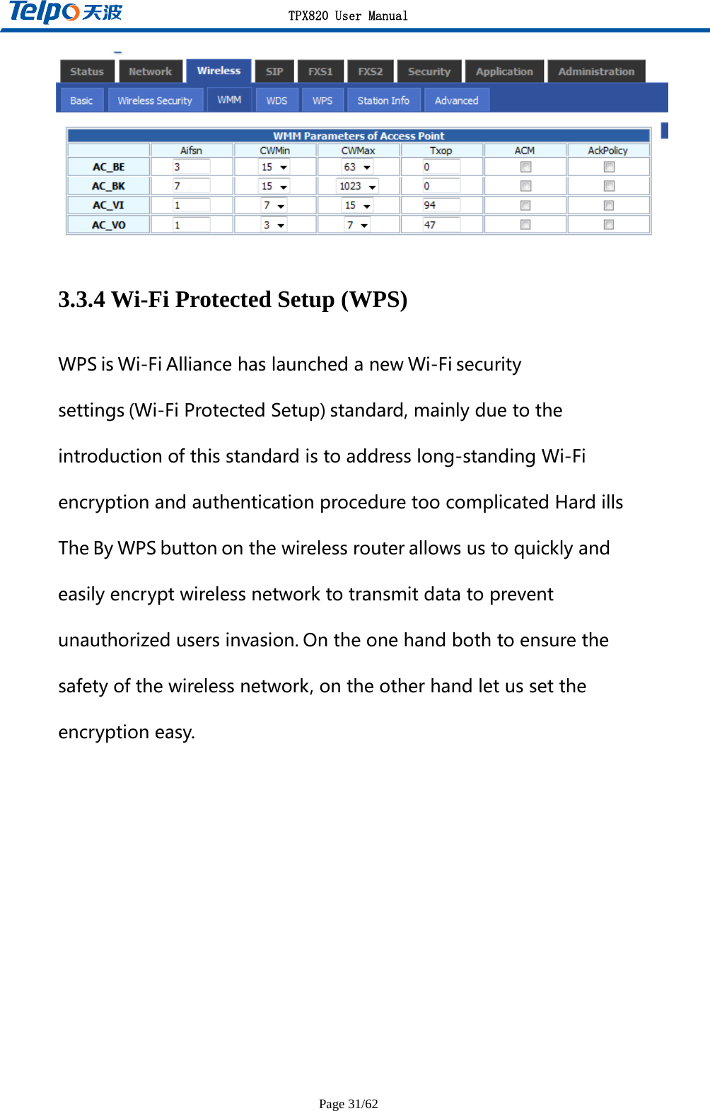 TPX820 User Manual Page 31/62  3.3.4 Wi-Fi Protected Setup (WPS) WPS is Wi-Fi Alliancehaslaunchedanew Wi-Fi securitysettings (Wi-FiProtectedSetup) standard,mainlyduetotheintroductionofthisstandardistoaddresslong-standingWi-FiencryptionandauthenticationproceduretoocomplicatedHardillsThe By WPS button onthewirelessrouter allowsustoquicklyandeasilyencryptwirelessnetworktotransmitdatatopreventunauthorizedusersinvasion. Ontheonehandbothtoensurethesafetyofthewirelessnetwork,ontheotherhandletussettheencryptioneasy.