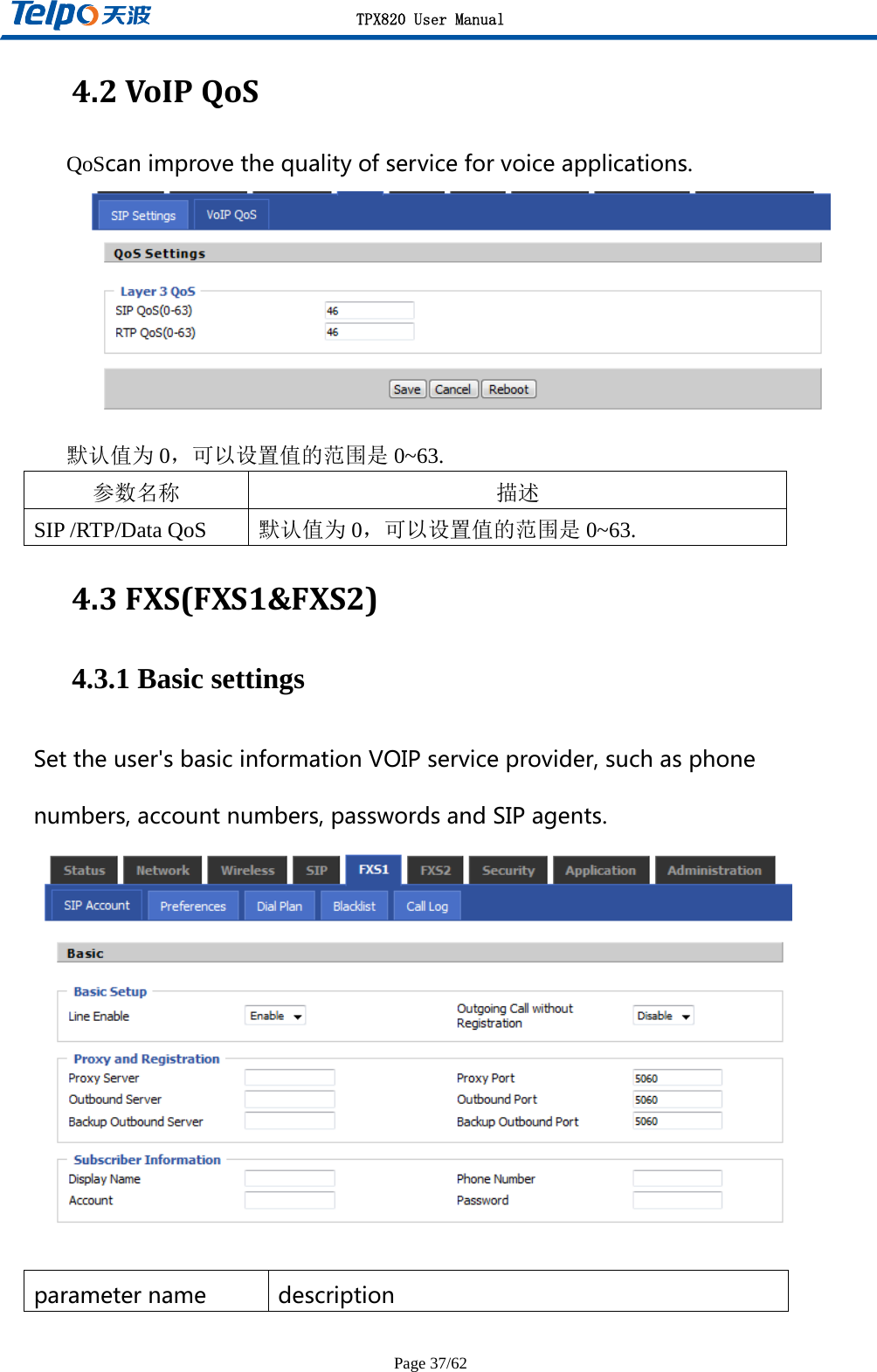 TPX820 User Manual Page 37/62 4.2VoIPQoSQoScanimprovethequalityofserviceforvoiceapplications. 默认值为 0，可以设置值的范围是 0~63. 参数名称 描述 SIP /RTP/Data QoS  默认值为 0，可以设置值的范围是 0~63. 4.3FXS(FXS1&amp;FXS2)4.3.1 Basic settings Settheuser&apos;sbasicinformationVOIPserviceprovider,suchasphonenumbers,accountnumbers,passwordsandSIPagents.  parametername description