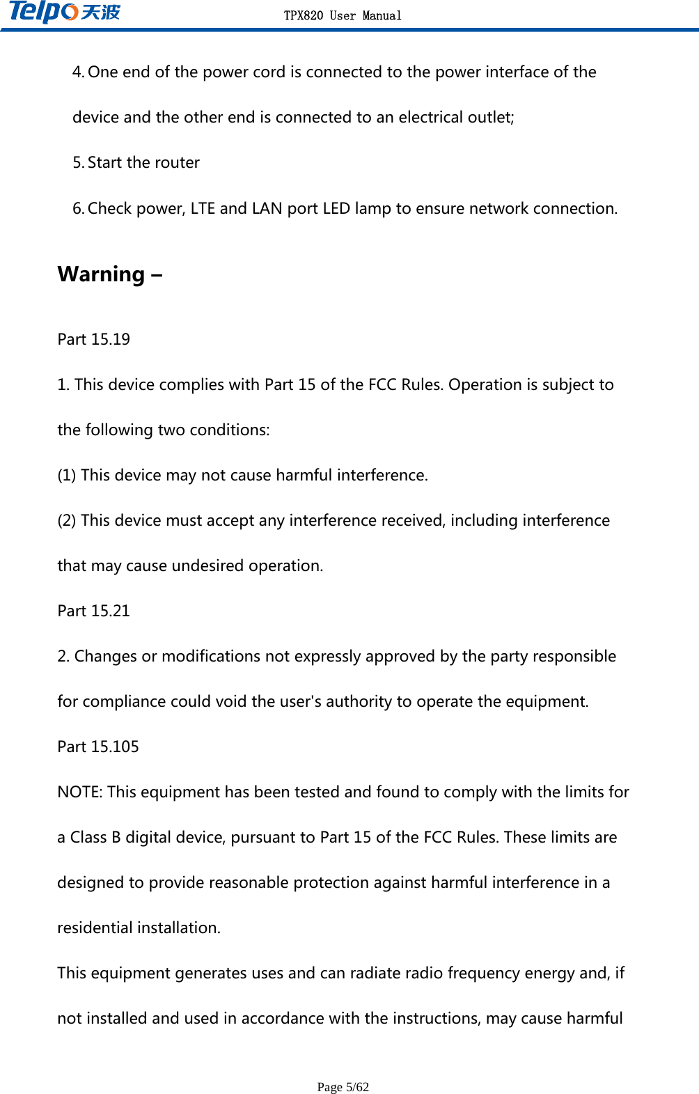 TPX820 User Manual Page 5/62 4. Oneendofthepowercordisconnectedtothepowerinterfaceofthedeviceandtheotherendisconnectedtoanelectricaloutlet;5. Starttherouter6. Checkpower,LTEandLANportLEDlamptoensurenetworkconnection.Warning–Part15.191.ThisdevicecomplieswithPart15oftheFCCRules.Operationissubjecttothefollowingtwoconditions:(1)Thisdevicemaynotcauseharmfulinterference.(2)Thisdevicemustacceptanyinterferencereceived,includinginterferencethatmaycauseundesiredoperation.Part15.212.Changesormodificationsnotexpresslyapprovedbythepartyresponsibleforcompliancecouldvoidtheuser&apos;sauthoritytooperatetheequipment.Part15.105NOTE:ThisequipmenthasbeentestedandfoundtocomplywiththelimitsforaClassBdigitaldevice,pursuanttoPart15oftheFCCRules.Theselimitsaredesignedtoprovidereasonableprotectionagainstharmfulinterferenceinaresidentialinstallation.Thisequipmentgeneratesusesandcanradiateradiofrequencyenergyand,ifnotinstalledandusedinaccordancewiththeinstructions,maycauseharmful