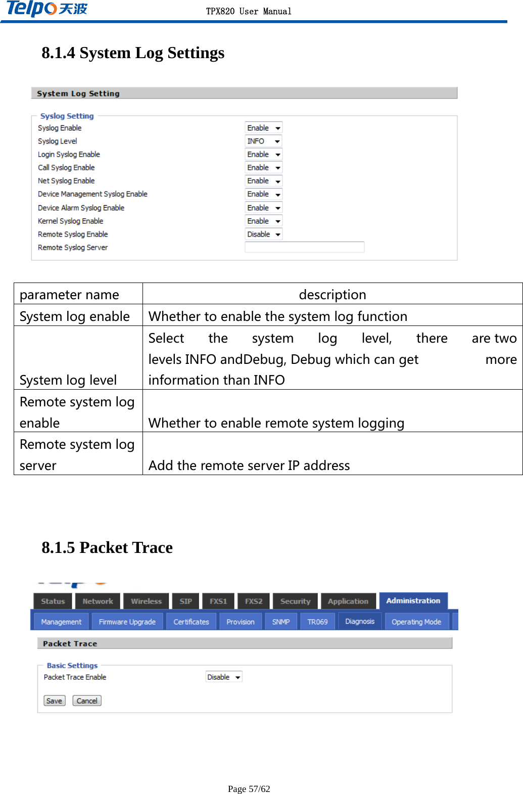 TPX820 User Manual Page 57/62 8.1.4 System Log Settings    8.1.5 Packet Trace   parametername descriptionSystemlogenable WhethertoenablethesystemlogfunctionSystemloglevelSelectthesystemloglevel,therearetwolevelsINFOandDebug,Debugwhichcanget moreinformationthanINFORemotesystemlogenable WhethertoenableremotesystemloggingRemotesystemlogserver AddtheremoteserverIPaddress