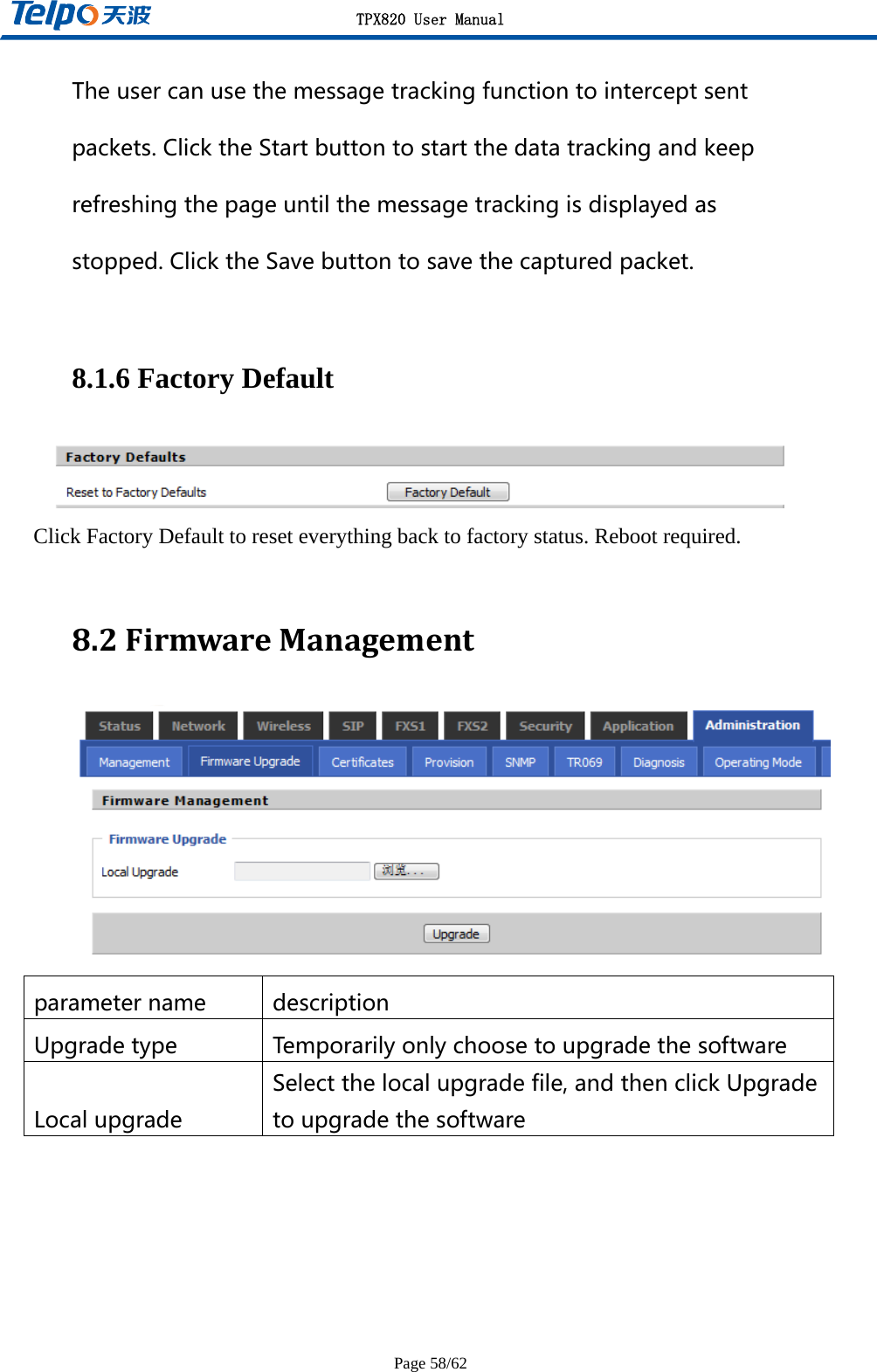 TPX820 User Manual Page 58/62 Theusercanusethemessagetrackingfunctiontointerceptsentpackets.ClicktheStartbuttontostartthedatatrackingandkeeprefreshingthepageuntilthemessagetrackingisdisplayedasstopped.ClicktheSavebuttontosavethecapturedpacket. 8.1.6 Factory Default  Click Factory Default to reset everything back to factory status. Reboot required.  8.2FirmwareManagement parametername description Upgradetype Temporarilyonlychoosetoupgradethesoftware Localupgrade Selectthelocalupgradefile,andthenclickUpgradetoupgradethesoftware  