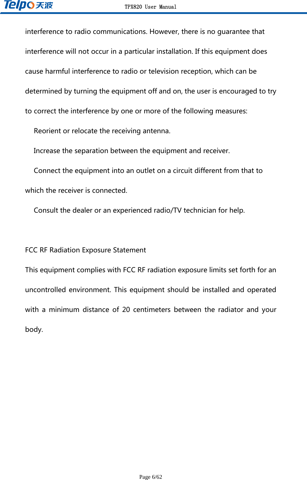 TPX820 User Manual Page 6/62 interferencetoradiocommunications.However,thereisnoguaranteethatinterferencewillnotoccurinaparticularinstallation.Ifthisequipmentdoescauseharmfulinterferencetoradioortelevisionreception,whichcanbedeterminedbyturningtheequipmentoffandon,theuserisencouragedtotrytocorrecttheinterferencebyoneormoreofthefollowingmeasures:　Reorientorrelocatethereceivingantenna.　Increasetheseparationbetweentheequipmentandreceiver.　Connecttheequipmentintoanoutletonacircuitdifferentfromthattowhichthereceiverisconnected.　Consultthedealeroranexperiencedradio/TVtechnicianforhelp.FCCRFRadiationExposureStatementThisequipmentcomplieswithFCCRFradiationexposurelimitssetforthforanuncontrolledenvironment.Thisequipmentshould beinstalledandoperatedwithaminimumdistanceof20centimetersbetweentheradiatorand yourbody.