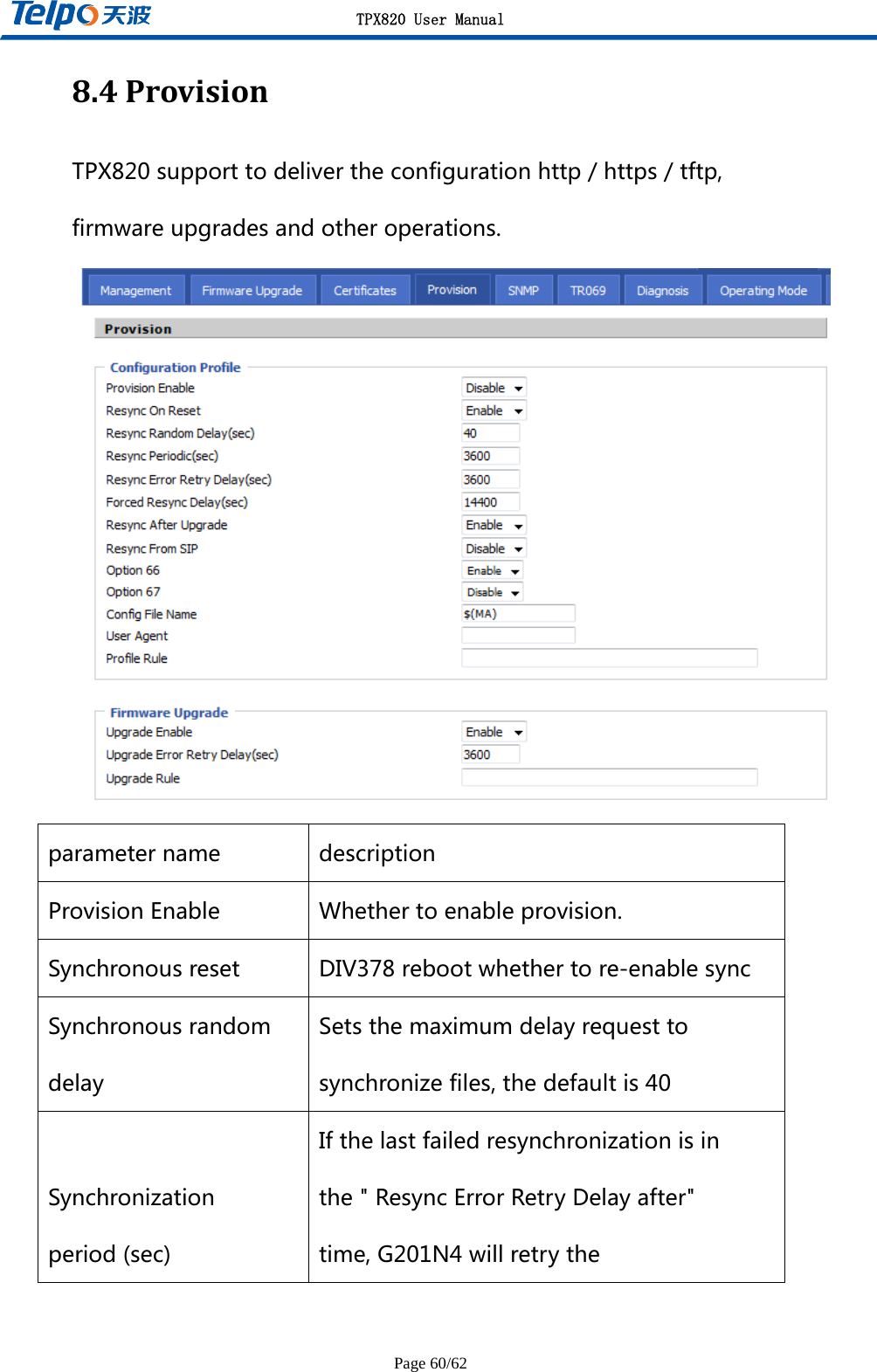 TPX820 User Manual Page 60/62 8.4ProvisionTPX820supporttodelivertheconfigurationhttp/https/tftp,firmwareupgradesandotheroperations. parametername descriptionProvisionEnable Whethertoenableprovision.Synchronousreset DIV378rebootwhethertore-enablesyncSynchronousrandomdelaySetsthemaximumdelayrequesttosynchronizefiles,thedefaultis40Synchronizationperiod(sec)Ifthelastfailedresynchronizationisinthe&quot;ResyncErrorRetryDelayafter&quot;time,G201N4willretrythe