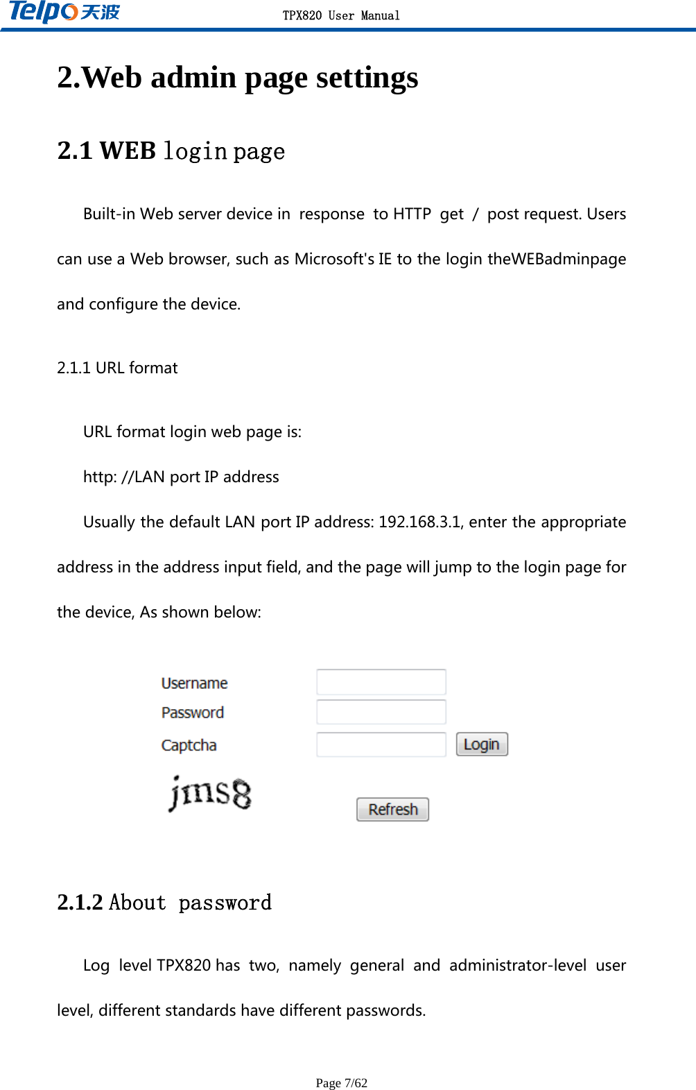 TPX820 User Manual Page 7/62 2.Web admin page settings 2.1WEBloginpageBuilt-inWebserverdevicein response toHTTP get / postrequest.UserscanuseaWebbrowser,suchasMicrosoft&apos;sIEtothelogintheWEBadminpageandconfigurethedevice.2.1.1URLformatURLformatloginwebpageis:http://LANportIPaddressUsuallythedefaultLANportIPaddress:192.168.3.1,entertheappropriateaddressintheaddressinputfield,andthepagewilljumptotheloginpageforthedevice,Asshownbelow: 2.1.2 About password Log levelTPX820has two, namely general and administrator-level userlevel,differentstandardshavedifferentpasswords.