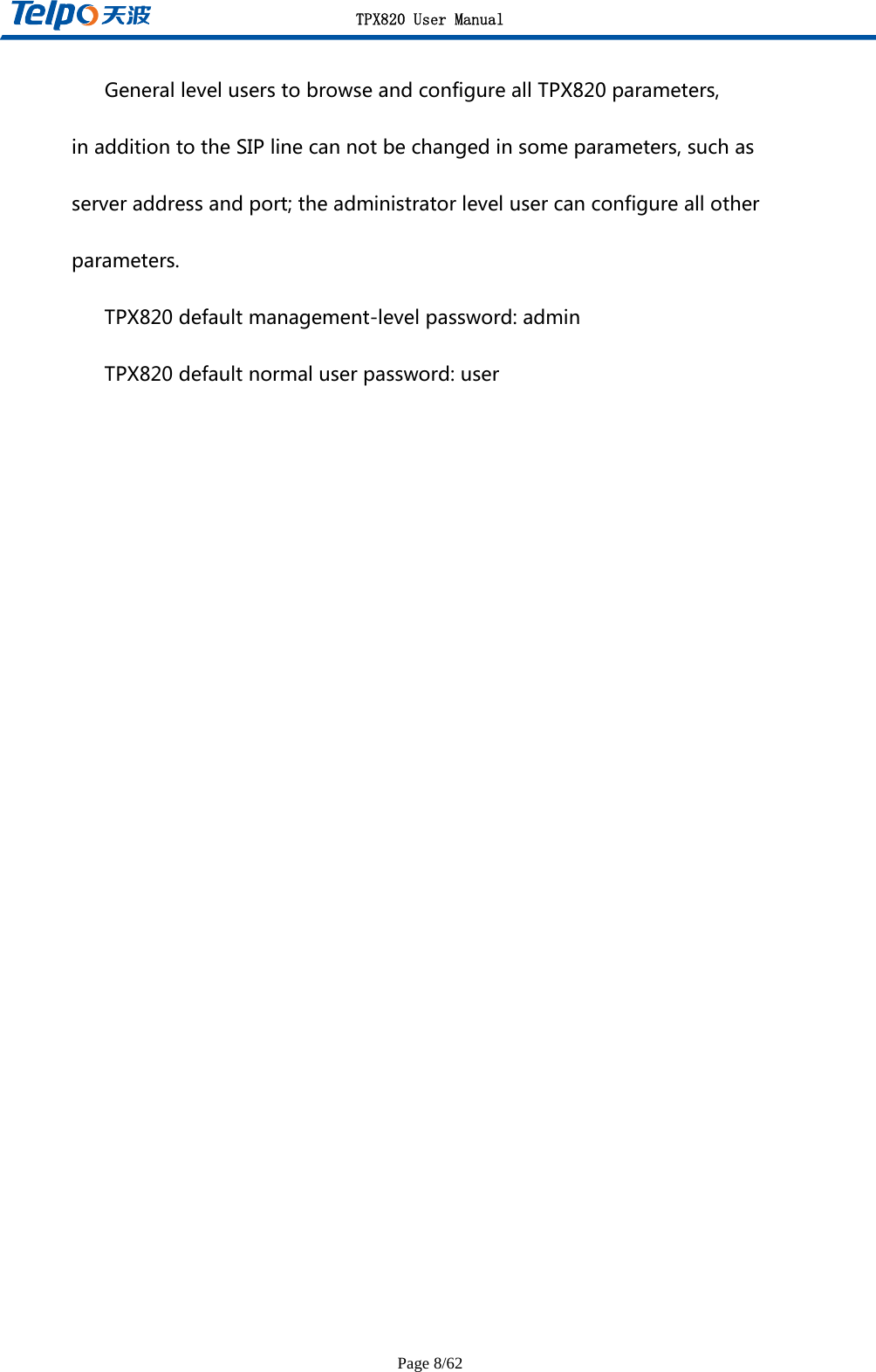 TPX820 User Manual Page 8/62 GeneralleveluserstobrowseandconfigureallTPX820parameters,inadditiontotheSIPlinecannotbechangedinsomeparameters,suchasserveraddressandport;theadministratorlevelusercanconfigureallotherparameters.TPX820defaultmanagement-levelpassword:adminTPX820defaultnormaluserpassword:user   