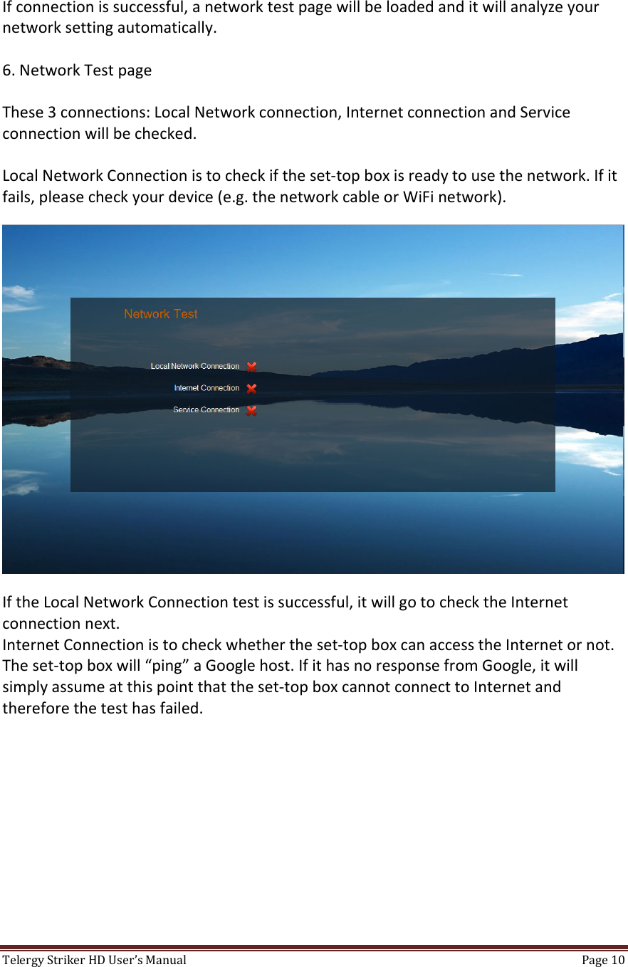 TelergyStrikerHDUser’sManual Page10 Ifconnectionissuccessful,anetworktestpagewillbeloadedanditwillanalyzeyournetworksettingautomatically.6.NetworkTestpageThese3connections:LocalNetworkconnection,InternetconnectionandServiceconnectionwillbechecked.LocalNetworkConnectionistocheckiftheset‐topboxisreadytousethenetwork.Ifitfails,pleasecheckyourdevice(e.g.thenetworkcableorWiFinetwork).IftheLocalNetworkConnectiontestissuccessful,itwillgotochecktheInternetconnectionnext.InternetConnectionistocheckwhethertheset‐topboxcanaccesstheInternetornot.Theset‐topboxwill“ping”aGooglehost.IfithasnoresponsefromGoogle,itwillsimplyassumeatthispointthattheset‐topboxcannotconnecttoInternetandthereforethetesthasfailed.