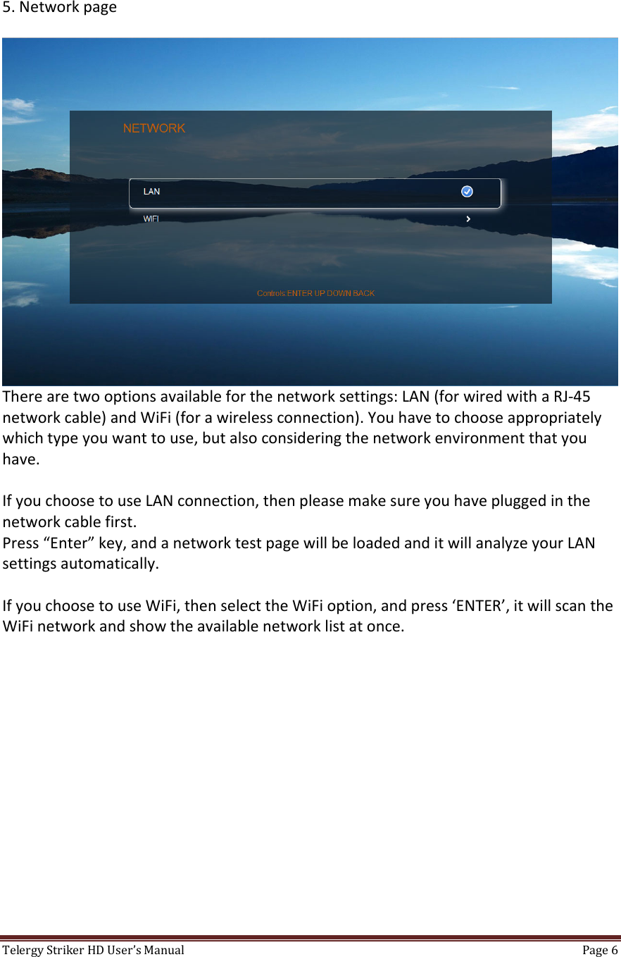TelergyStrikerHDUser’sManual Page6 5.NetworkpageTherearetwooptionsavailableforthenetworksettings:LAN(forwiredwithaRJ‐45networkcable)andWiFi(forawirelessconnection).Youhavetochooseappropriatelywhichtypeyouwanttouse,butalsoconsideringthenetworkenvironmentthatyouhave.IfyouchoosetouseLANconnection,thenpleasemakesureyouhavepluggedinthenetworkcablefirst.Press“Enter”key,andanetworktestpagewillbeloadedanditwillanalyzeyourLANsettingsautomatically.IfyouchoosetouseWiFi,thenselecttheWiFioption,andpress‘ENTER’,itwillscantheWiFinetworkandshowtheavailablenetworklistatonce.