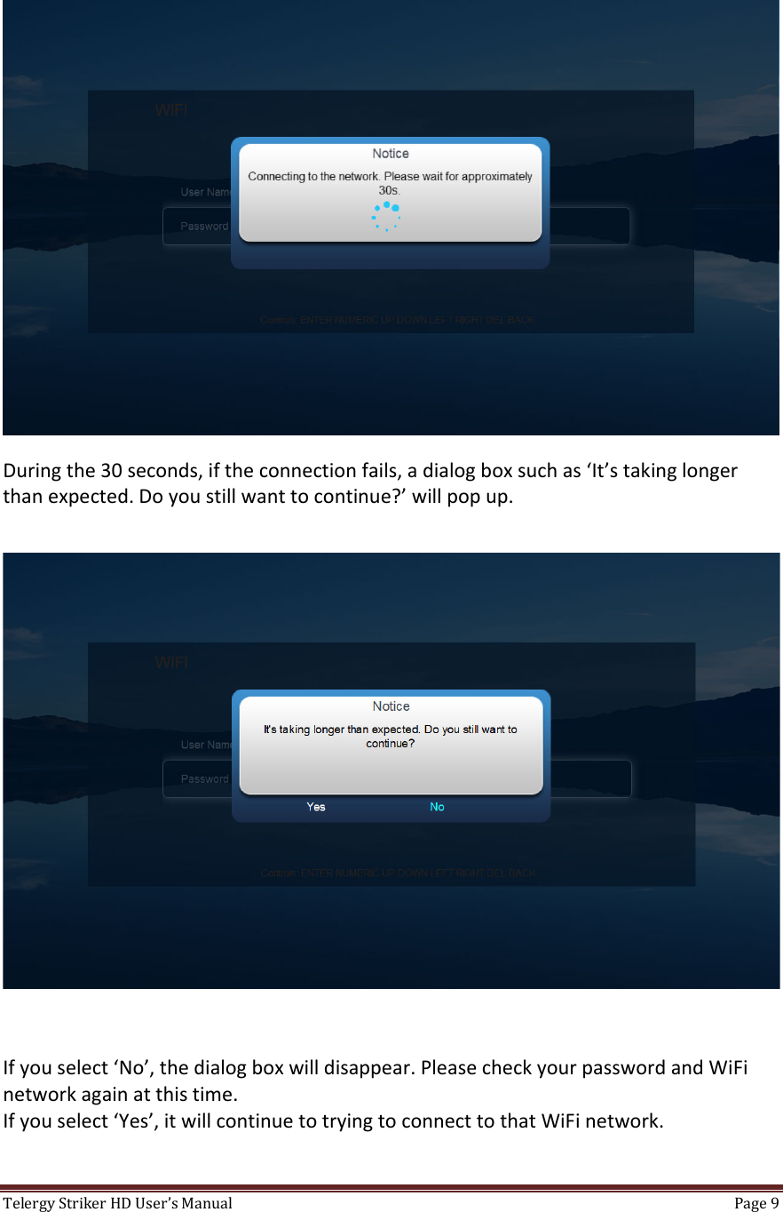 TelergyStrikerHDUser’sManual Page9 Duringthe30seconds,iftheconnectionfails,adialogboxsuchas‘It’stakinglongerthanexpected.Doyoustillwanttocontinue?’willpopup.Ifyouselect‘No’,thedialogboxwilldisappear.PleasecheckyourpasswordandWiFinetworkagainatthistime.Ifyouselect‘Yes’,itwillcontinuetotryingtoconnecttothatWiFinetwork.