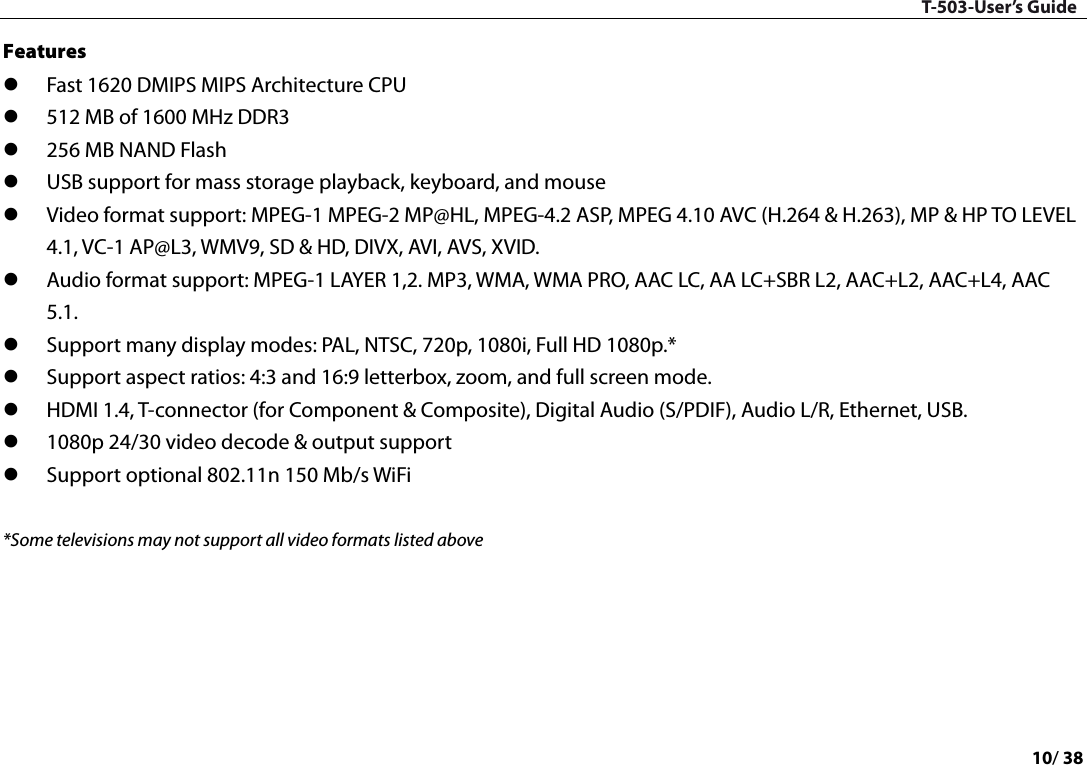 T-503-User’s Guide 10/ 38  Features    Fast 1620 DMIPS MIPS Architecture CPU  512 MB of 1600 MHz DDR3  256 MB NAND Flash  USB support for mass storage playback, keyboard, and mouse  Video format support: MPEG-1 MPEG-2 MP@HL, MPEG-4.2 ASP, MPEG 4.10 AVC (H.264 &amp; H.263), MP &amp; HP TO LEVEL 4.1, VC-1 AP@L3, WMV9, SD &amp; HD, DIVX, AVI, AVS, XVID.  Audio format support: MPEG-1 LAYER 1,2. MP3, WMA, WMA PRO, AAC LC, AA LC+SBR L2, AAC+L2, AAC+L4, AAC 5.1.  Support many display modes: PAL, NTSC, 720p, 1080i, Full HD 1080p.*    Support aspect ratios: 4:3 and 16:9 letterbox, zoom, and full screen mode.    HDMI 1.4, T-connector (for Component &amp; Composite), Digital Audio (S/PDIF), Audio L/R, Ethernet, USB.    1080p 24/30 video decode &amp; output support    Support optional 802.11n 150 Mb/s WiFi  *Some televisions may not support all video formats listed above        