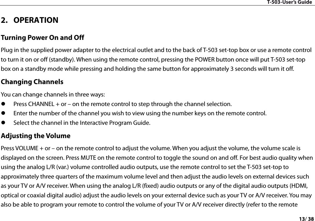 T-503-User’s Guide 13/ 38  2. OPERATION Turning Power On and Off Plug in the supplied power adapter to the electrical outlet and to the back of T-503 set-top box or use a remote control to turn it on or off (standby). When using the remote control, pressing the POWER button once will put T-503 set-top box on a standby mode while pressing and holding the same button for approximately 3 seconds will turn it off.   Changing Channels You can change channels in three ways:    Press CHANNEL + or – on the remote control to step through the channel selection.    Enter the number of the channel you wish to view using the number keys on the remote control.    Select the channel in the Interactive Program Guide.   Adjusting the Volume Press VOLUME + or – on the remote control to adjust the volume. When you adjust the volume, the volume scale is displayed on the screen. Press MUTE on the remote control to toggle the sound on and off. For best audio quality when using the analog L/R (var.) volume controlled audio outputs, use the remote control to set the T-503 set-top to approximately three quarters of the maximum volume level and then adjust the audio levels on external devices such as your TV or A/V receiver. When using the analog L/R (fixed) audio outputs or any of the digital audio outputs (HDMI, optical or coaxial digital audio) adjust the audio levels on your external device such as your TV or A/V receiver. You may also be able to program your remote to control the volume of your TV or A/V receiver directly (refer to the remote 