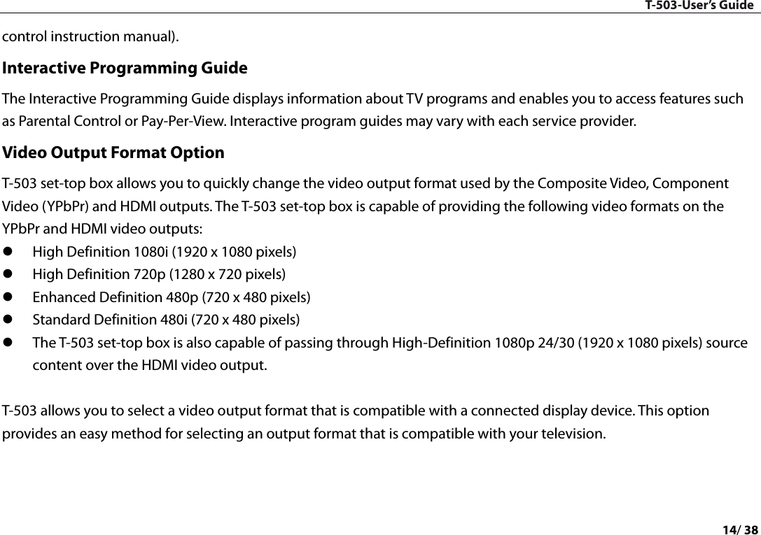 T-503-User’s Guide 14/ 38  control instruction manual).   Interactive Programming Guide The Interactive Programming Guide displays information about TV programs and enables you to access features such as Parental Control or Pay-Per-View. Interactive program guides may vary with each service provider.   Video Output Format Option T-503 set-top box allows you to quickly change the video output format used by the Composite Video, Component Video (YPbPr) and HDMI outputs. The T-503 set-top box is capable of providing the following video formats on the YPbPr and HDMI video outputs:    High Definition 1080i (1920 x 1080 pixels)    High Definition 720p (1280 x 720 pixels)    Enhanced Definition 480p (720 x 480 pixels)    Standard Definition 480i (720 x 480 pixels)    The T-503 set-top box is also capable of passing through High-Definition 1080p 24/30 (1920 x 1080 pixels) source content over the HDMI video output.    T-503 allows you to select a video output format that is compatible with a connected display device. This option provides an easy method for selecting an output format that is compatible with your television.      