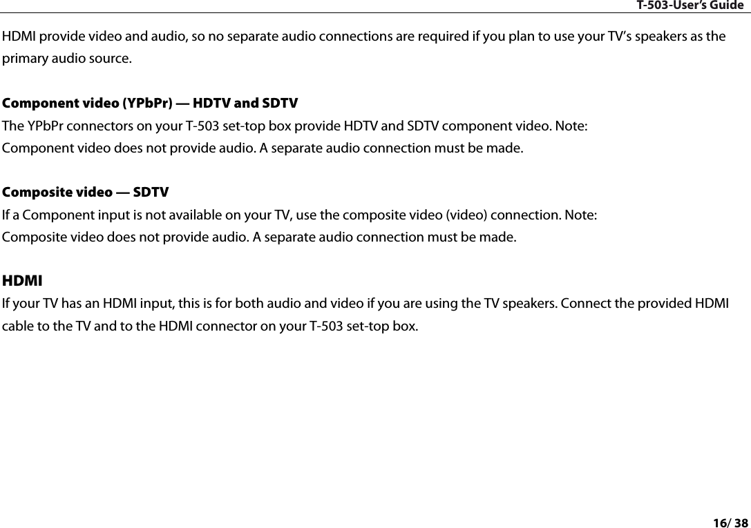 T-503-User’s Guide 16/ 38  HDMI provide video and audio, so no separate audio connections are required if you plan to use your TV’s speakers as the primary audio source.    Component video (YPbPr) — HDTV and SDTV   The YPbPr connectors on your T-503 set-top box provide HDTV and SDTV component video. Note: Component video does not provide audio. A separate audio connection must be made.   Composite video — SDTV   If a Component input is not available on your TV, use the composite video (video) connection. Note: Composite video does not provide audio. A separate audio connection must be made.   HDMI   If your TV has an HDMI input, this is for both audio and video if you are using the TV speakers. Connect the provided HDMI cable to the TV and to the HDMI connector on your T-503 set-top box.          