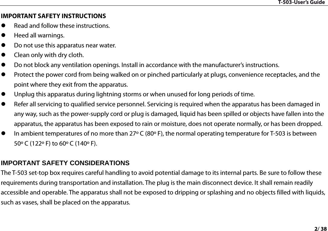 T-503-User’s Guide 2/ 38  IMPORTANT SAFETY INSTRUCTIONS  Read and follow these instructions.    Heed all warnings.    Do not use this apparatus near water.    Clean only with dry cloth.    Do not block any ventilation openings. Install in accordance with the manufacturer’s instructions.    Protect the power cord from being walked on or pinched particularly at plugs, convenience receptacles, and the point where they exit from the apparatus.    Unplug this apparatus during lightning storms or when unused for long periods of time.    Refer all servicing to qualified service personnel. Servicing is required when the apparatus has been damaged in any way, such as the power-supply cord or plug is damaged, liquid has been spilled or objects have fallen into the apparatus, the apparatus has been exposed to rain or moisture, does not operate normally, or has been dropped.    In ambient temperatures of no more than 27º C (80º F), the normal operating temperature for T-503 is between 50º C (122º F) to 60º C (140º F).    IMPORTANT SAFETY CONSIDERATIONS   The T-503 set-top box requires careful handling to avoid potential damage to its internal parts. Be sure to follow these requirements during transportation and installation. The plug is the main disconnect device. It shall remain readily accessible and operable. The apparatus shall not be exposed to dripping or splashing and no objects filled with liquids, such as vases, shall be placed on the apparatus.    