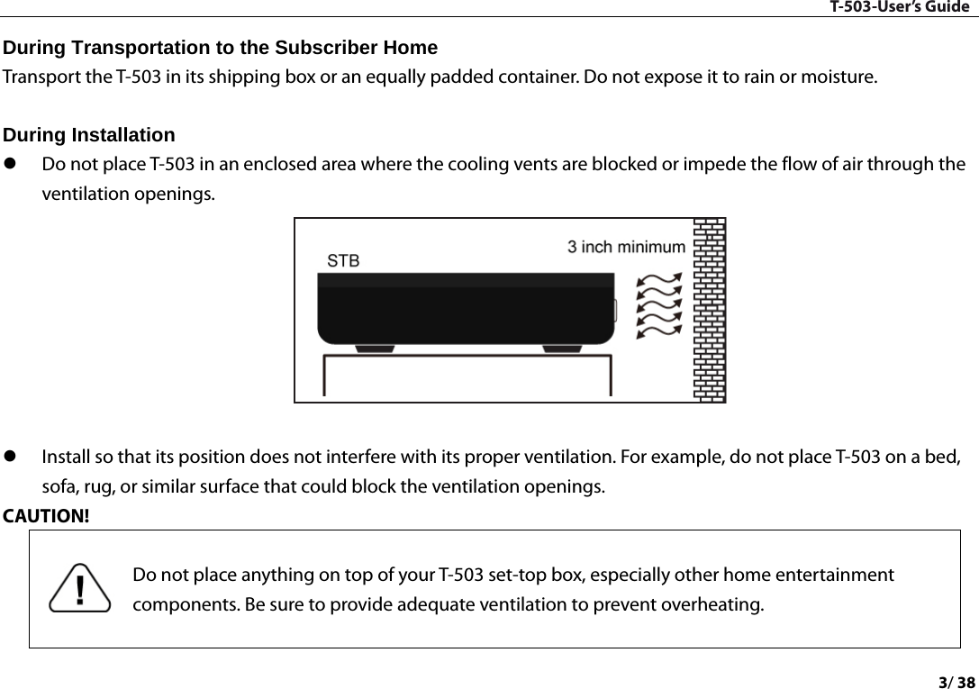 T-503-User’s Guide 3/ 38  During Transportation to the Subscriber Home   Transport the T-503 in its shipping box or an equally padded container. Do not expose it to rain or moisture.    During Installation    Do not place T-503 in an enclosed area where the cooling vents are blocked or impede the flow of air through the ventilation openings.      Install so that its position does not interfere with its proper ventilation. For example, do not place T-503 on a bed, sofa, rug, or similar surface that could block the ventilation openings.   CAUTION!    Do not place anything on top of your T-503 set-top box, especially other home entertainment components. Be sure to provide adequate ventilation to prevent overheating.  