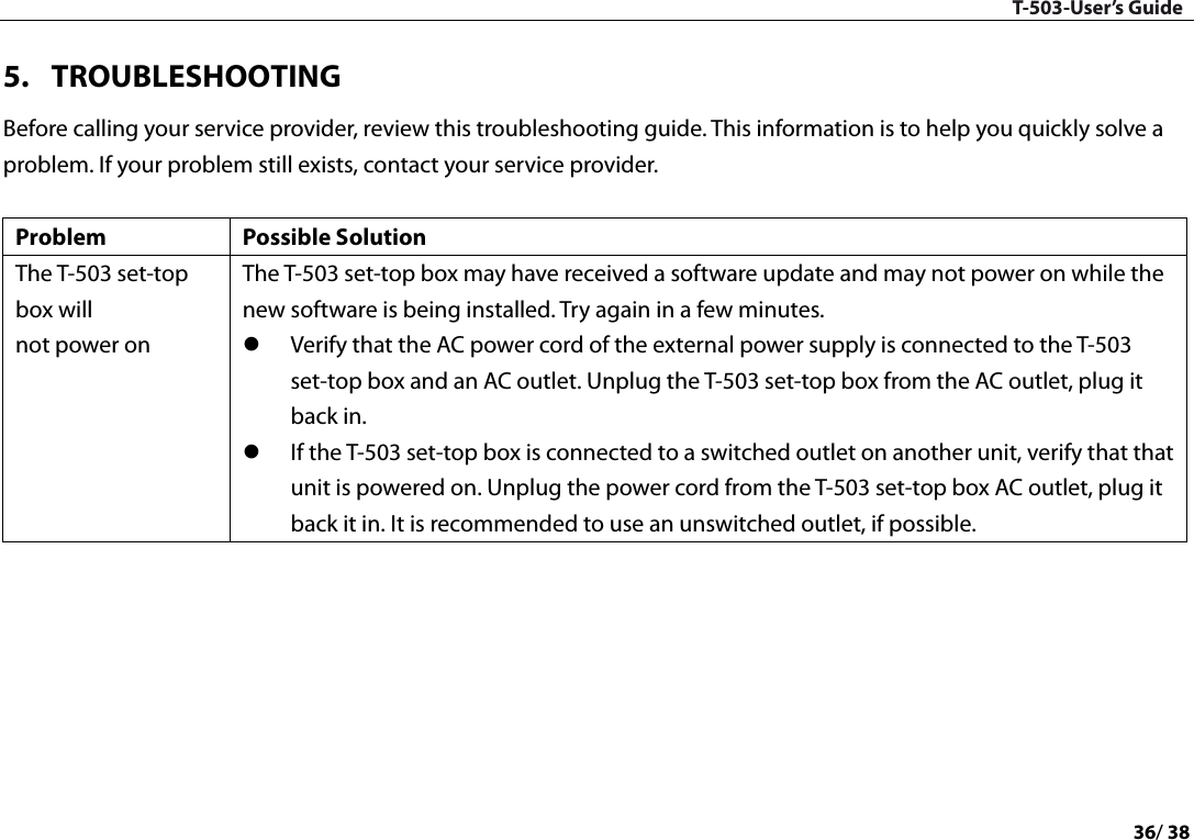T-503-User’s Guide 36/ 38  5. TROUBLESHOOTING Before calling your service provider, review this troubleshooting guide. This information is to help you quickly solve a problem. If your problem still exists, contact your service provider.  Problem Possible Solution The T-503 set-top box will not power on The T-503 set-top box may have received a software update and may not power on while the new software is being installed. Try again in a few minutes.  Verify that the AC power cord of the external power supply is connected to the T-503 set-top box and an AC outlet. Unplug the T-503 set-top box from the AC outlet, plug it back in.  If the T-503 set-top box is connected to a switched outlet on another unit, verify that that unit is powered on. Unplug the power cord from the T-503 set-top box AC outlet, plug it back it in. It is recommended to use an unswitched outlet, if possible. 