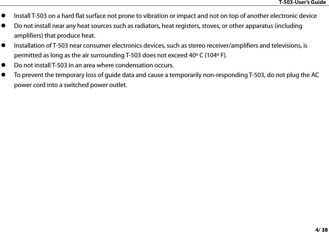 T-503-User’s Guide 4/ 38   Install T-503 on a hard flat surface not prone to vibration or impact and not on top of another electronic device  Do not install near any heat sources such as radiators, heat registers, stoves, or other apparatus (including amplifiers) that produce heat.    Installation of T-503 near consumer electronics devices, such as stereo receiver/amplifiers and televisions, is permitted as long as the air surrounding T-503 does not exceed 40º C (104º F).    Do not install T-503 in an area where condensation occurs.    To prevent the temporary loss of guide data and cause a temporarily non-responding T-503, do not plug the AC power cord into a switched power outlet.      