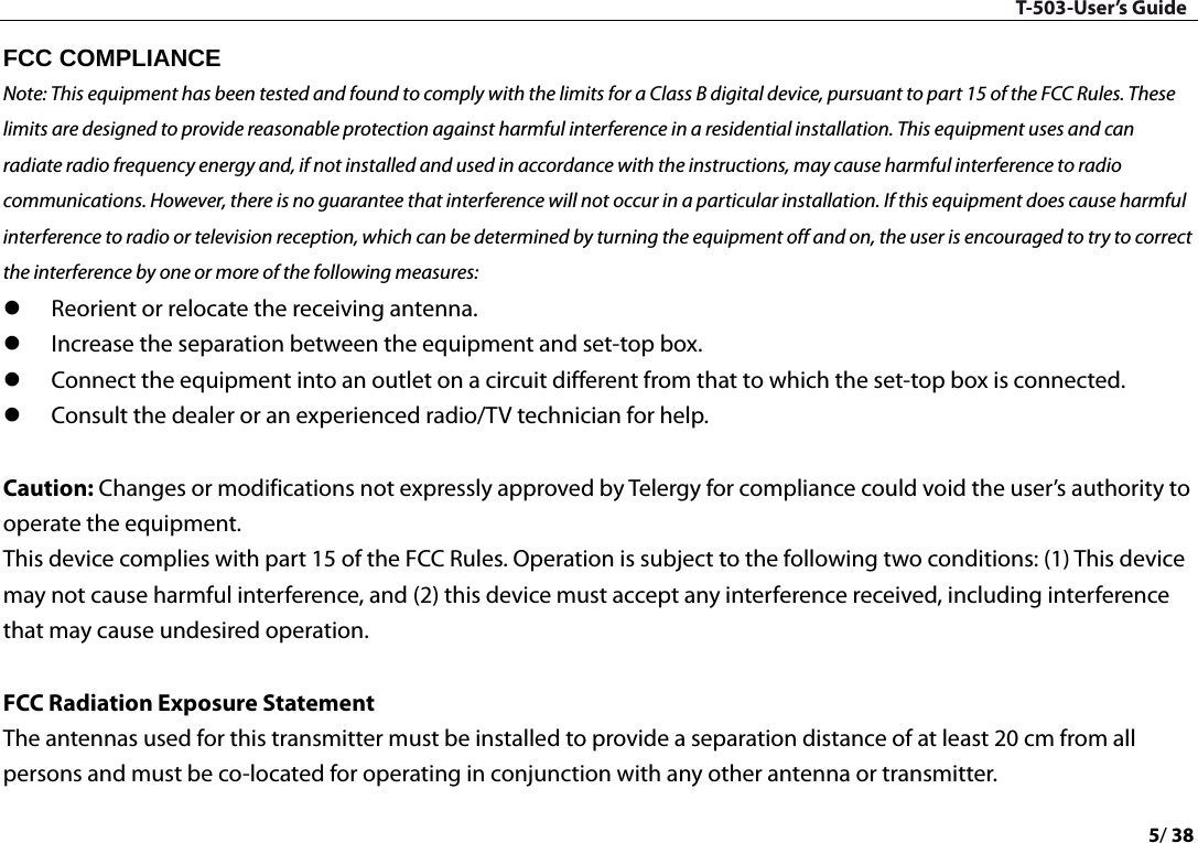 T-503-User’s Guide 5/ 38  FCC COMPLIANCE   Note: This equipment has been tested and found to comply with the limits for a Class B digital device, pursuant to part 15 of the FCC Rules. These limits are designed to provide reasonable protection against harmful interference in a residential installation. This equipment uses and can radiate radio frequency energy and, if not installed and used in accordance with the instructions, may cause harmful interference to radio communications. However, there is no guarantee that interference will not occur in a particular installation. If this equipment does cause harmful interference to radio or television reception, which can be determined by turning the equipment off and on, the user is encouraged to try to correct the interference by one or more of the following measures:    Reorient or relocate the receiving antenna.    Increase the separation between the equipment and set-top box.    Connect the equipment into an outlet on a circuit different from that to which the set-top box is connected.    Consult the dealer or an experienced radio/TV technician for help.    Caution: Changes or modifications not expressly approved by Telergy for compliance could void the user’s authority to operate the equipment.   This device complies with part 15 of the FCC Rules. Operation is subject to the following two conditions: (1) This device may not cause harmful interference, and (2) this device must accept any interference received, including interference that may cause undesired operation.    FCC Radiation Exposure Statement The antennas used for this transmitter must be installed to provide a separation distance of at least 20 cm from all persons and must be co-located for operating in conjunction with any other antenna or transmitter. 