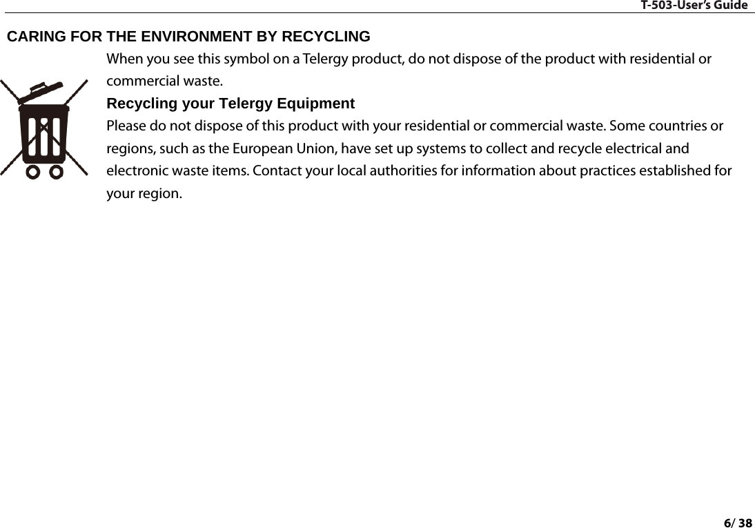 T-503-User’s Guide 6/ 38  CARING FOR THE ENVIRONMENT BY RECYCLING   When you see this symbol on a Telergy product, do not dispose of the product with residential or commercial waste.   Recycling your Telergy Equipment   Please do not dispose of this product with your residential or commercial waste. Some countries or regions, such as the European Union, have set up systems to collect and recycle electrical and electronic waste items. Contact your local authorities for information about practices established for your region.      