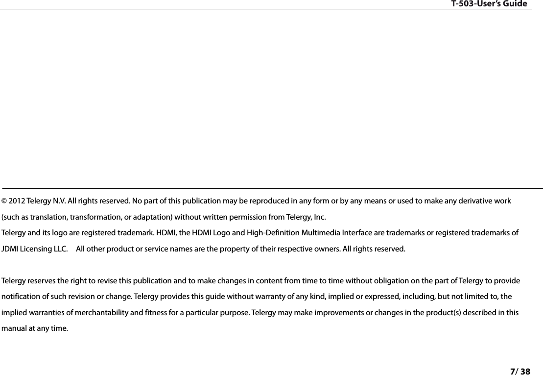 T-503-User’s Guide 7/ 38             © 2012 Telergy N.V. All rights reserved. No part of this publication may be reproduced in any form or by any means or used to make any derivative work (such as translation, transformation, or adaptation) without written permission from Telergy, Inc.   Telergy and its logo are registered trademark. HDMI, the HDMI Logo and High-Definition Multimedia Interface are trademarks or registered trademarks of JDMI Licensing LLC.  All other product or service names are the property of their respective owners. All rights reserved.    Telergy reserves the right to revise this publication and to make changes in content from time to time without obligation on the part of Telergy to provide notification of such revision or change. Telergy provides this guide without warranty of any kind, implied or expressed, including, but not limited to, the implied warranties of merchantability and fitness for a particular purpose. Telergy may make improvements or changes in the product(s) described in this manual at any time.  