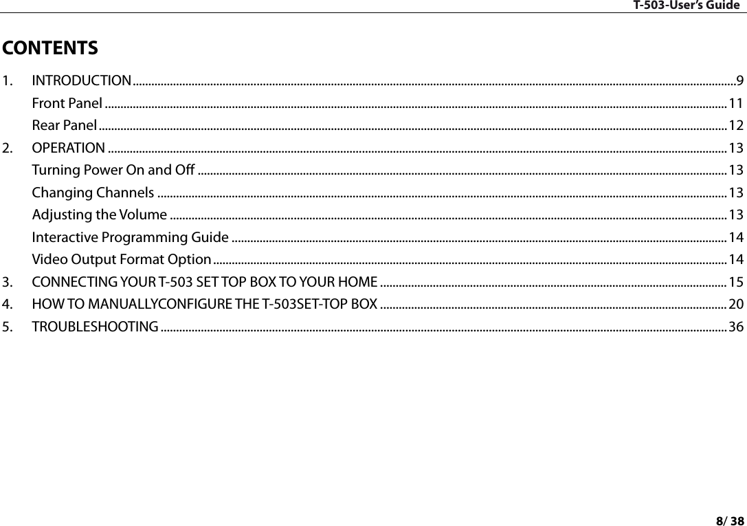 T-503-User’s Guide 8/ 38  CONTENTS   1. INTRODUCTION   ................................................................................................................................................................................................... 9Front Panel   ......................................................................................................................................................................................................... 11Rear Panel   ........................................................................................................................................................................................................... 122. OPERATION   ........................................................................................................................................................................................................ 13Turning Power On and Off   ........................................................................................................................................................................... 13Changing Channels   ........................................................................................................................................................................................ 13Adjusting the Volume   .................................................................................................................................................................................... 13Interactive Programming Guide   ................................................................................................................................................................ 14Video Output Format Option   ...................................................................................................................................................................... 143. CONNECTING YOUR T-503 SET TOP BOX TO YOUR HOME   ................................................................................................................ 154. HOW TO MANUALLYCONFIGURE THE T-503SET-TOP BOX   ................................................................................................................ 205. TROUBLESHOOTING   ....................................................................................................................................................................................... 36    