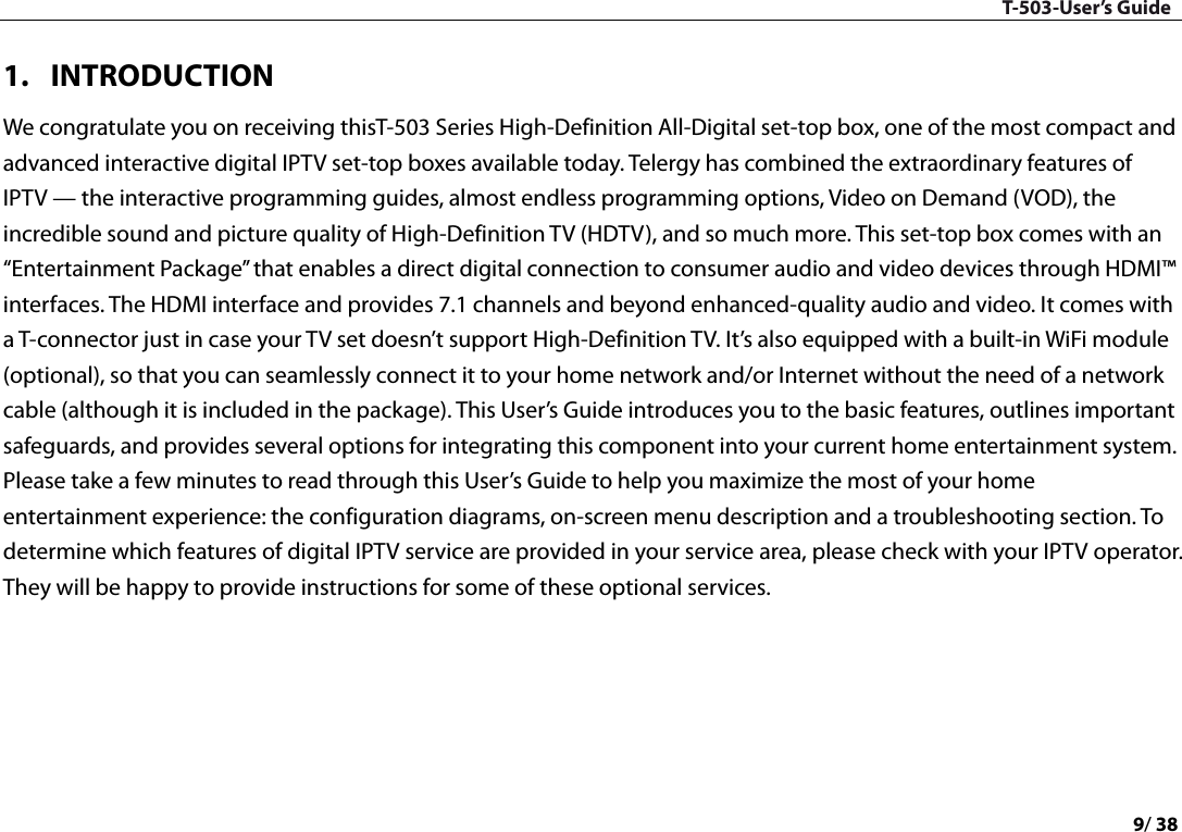 T-503-User’s Guide 9/ 38  1. INTRODUCTION We congratulate you on receiving thisT-503 Series High-Definition All-Digital set-top box, one of the most compact and advanced interactive digital IPTV set-top boxes available today. Telergy has combined the extraordinary features of IPTV — the interactive programming guides, almost endless programming options, Video on Demand (VOD), the incredible sound and picture quality of High-Definition TV (HDTV), and so much more. This set-top box comes with an “Entertainment Package” that enables a direct digital connection to consumer audio and video devices through HDMI™ interfaces. The HDMI interface and provides 7.1 channels and beyond enhanced-quality audio and video. It comes with a T-connector just in case your TV set doesn’t support High-Definition TV. It’s also equipped with a built-in WiFi module (optional), so that you can seamlessly connect it to your home network and/or Internet without the need of a network cable (although it is included in the package). This User’s Guide introduces you to the basic features, outlines important safeguards, and provides several options for integrating this component into your current home entertainment system. Please take a few minutes to read through this User’s Guide to help you maximize the most of your home entertainment experience: the configuration diagrams, on-screen menu description and a troubleshooting section. To determine which features of digital IPTV service are provided in your service area, please check with your IPTV operator. They will be happy to provide instructions for some of these optional services.      