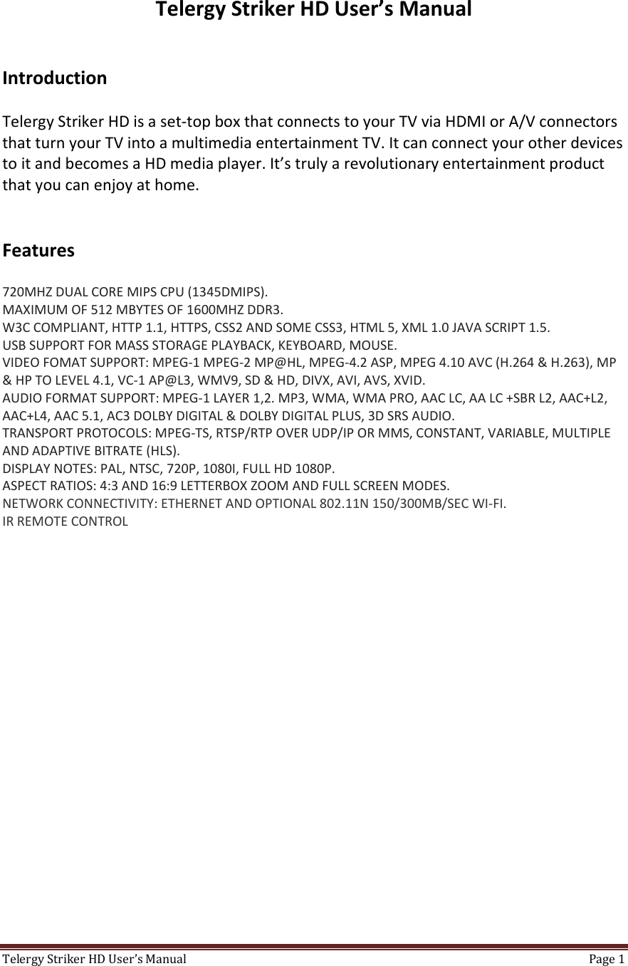 TelergyStrikerHDUser’sManual Page1 TelergyStrikerHDUser’sManualIntroductionTelergyStrikerHDisaset‐topboxthatconnectstoyourTVviaHDMIorA/VconnectorsthatturnyourTVintoamultimediaentertainmentTV.ItcanconnectyourotherdevicestoitandbecomesaHDmediaplayer.It’strulyarevolutionaryentertainmentproductthatyoucanenjoyathome.Features720MHZDUALCOREMIPSCPU(1345DMIPS).MAXIMUMOF512MBYTESOF1600MHZDDR3.W3CCOMPLIANT,HTTP1.1,HTTPS,CSS2ANDSOMECSS3,HTML5,XML1.0JAVASCRIPT1.5.USBSUPPORTFORMASSSTORAGEPLAYBACK,KEYBOARD,MOUSE.VIDEOFOMATSUPPORT:MPEG‐1MPEG‐2MP@HL,MPEG‐4.2ASP,MPEG4.10AVC(H.264&amp;H.263),MP&amp;HPTOLEVEL4.1,VC‐1AP@L3,WMV9,SD&amp;HD,DIVX,AVI,AVS,XVID.AUDIOFORMATSUPPORT:MPEG‐1LAYER1,2.MP3,WMA,WMAPRO,AACLC,AALC+SBRL2,AAC+L2,AAC+L4,AAC5.1,AC3DOLBYDIGITAL&amp;DOLBYDIGITALPLUS,3DSRSAUDIO.TRANSPORTPROTOCOLS:MPEG‐TS,RTSP/RTPOVERUDP/IPORMMS,CONSTANT,VARIABLE,MULTIPLEANDADAPTIVEBITRATE(HLS).DISPLAYNOTES:PAL,NTSC,720P,1080I,FULLHD1080P.ASPECTRATIOS:4:3AND16:9LETTERBOXZOOMANDFULLSCREENMODES.NETWORKCONNECTIVITY:ETHERNETANDOPTIONAL802.11N150/300MB/SECWI‐FI.IRREMOTECONTROL