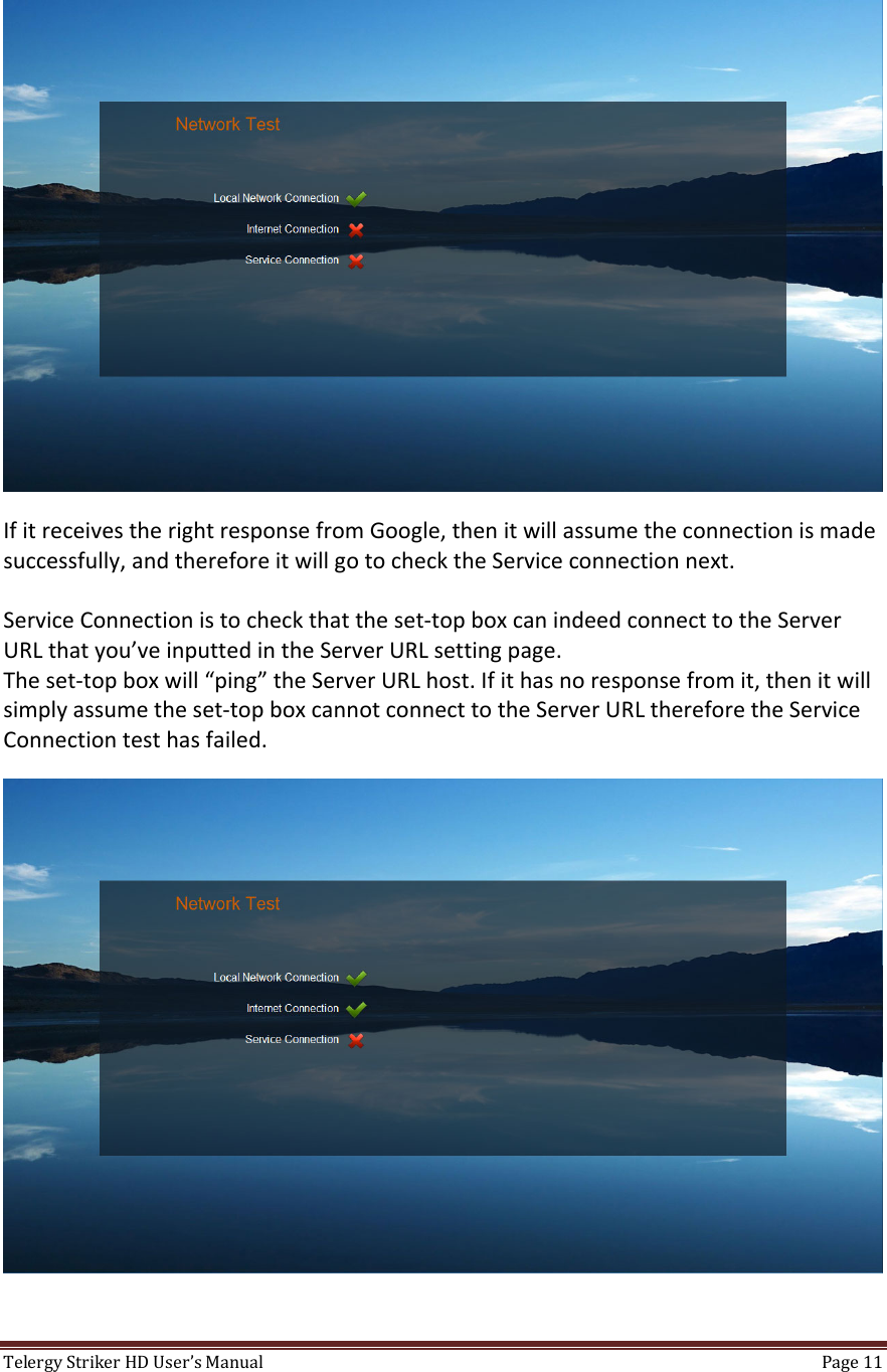 TelergyStrikerHDUser’sManual Page11 IfitreceivestherightresponsefromGoogle,thenitwillassumetheconnectionismadesuccessfully,andthereforeitwillgotochecktheServiceconnectionnext.ServiceConnectionistocheckthattheset‐topboxcanindeedconnecttotheServerURLthatyou’veinputtedintheServerURLsettingpage.Theset‐topboxwill“ping”theServerURLhost.Ifithasnoresponsefromit,thenitwillsimplyassumetheset‐topboxcannotconnecttotheServerURLthereforetheServiceConnectiontesthasfailed.