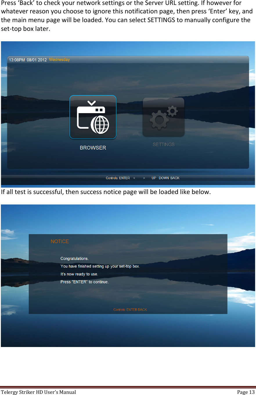 TelergyStrikerHDUser’sManual Page13 Press‘Back’tocheckyournetworksettingsortheServerURLsetting.Ifhoweverforwhateverreasonyouchoosetoignorethisnotificationpage,thenpress‘Enter’key,andthemainmenupagewillbeloaded.YoucanselectSETTINGStomanuallyconfiguretheset‐topboxlater.Ifalltestissuccessful,thensuccessnoticepagewillbeloadedlikebelow.