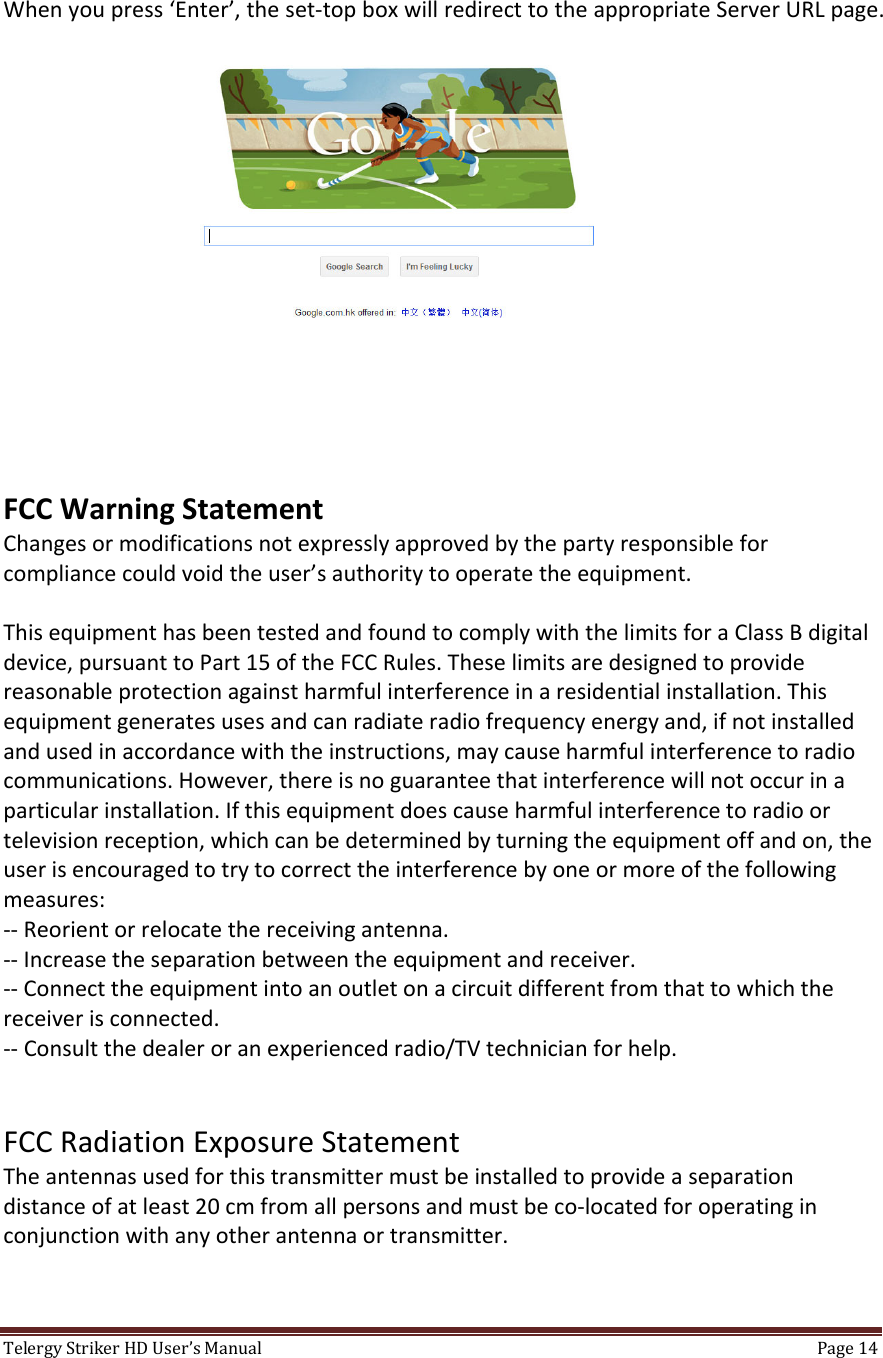 TelergyStrikerHDUser’sManual Page14 Whenyoupress‘Enter’,theset‐topboxwillredirecttotheappropriateServerURLpage.FCCWarningStatementChangesormodificationsnotexpresslyapprovedbythepartyresponsibleforcompliancecouldvoidtheuser’sauthoritytooperatetheequipment.ThisequipmenthasbeentestedandfoundtocomplywiththelimitsforaClassBdigitaldevice,pursuanttoPart15oftheFCCRules.Theselimitsaredesignedtoprovidereasonableprotectionagainstharmfulinterferenceinaresidentialinstallation.Thisequipmentgeneratesusesandcanradiateradiofrequencyenergyand,ifnotinstalledandusedinaccordancewiththeinstructions,maycauseharmfulinterferencetoradiocommunications.However,thereisnoguaranteethatinterferencewillnotoccurinaparticularinstallation.Ifthisequipmentdoescauseharmfulinterferencetoradioortelevisionreception,whichcanbedeterminedbyturningtheequipmentoffandon,theuserisencouragedtotrytocorrecttheinterferencebyoneormoreofthefollowingmeasures:‐‐Reorientorrelocatethereceivingantenna.‐‐Increasetheseparationbetweentheequipmentandreceiver.‐‐Connecttheequipmentintoanoutletonacircuitdifferentfromthattowhichthereceiverisconnected.‐‐Consultthedealeroranexperiencedradio/TVtechnicianforhelp.FCCRadiationExposureStatementTheantennasusedforthistransmittermustbeinstalledtoprovideaseparationdistanceofatleast20cmfromallpersonsandmustbeco‐locatedforoperatinginconjunctionwithanyotherantennaortransmitter.