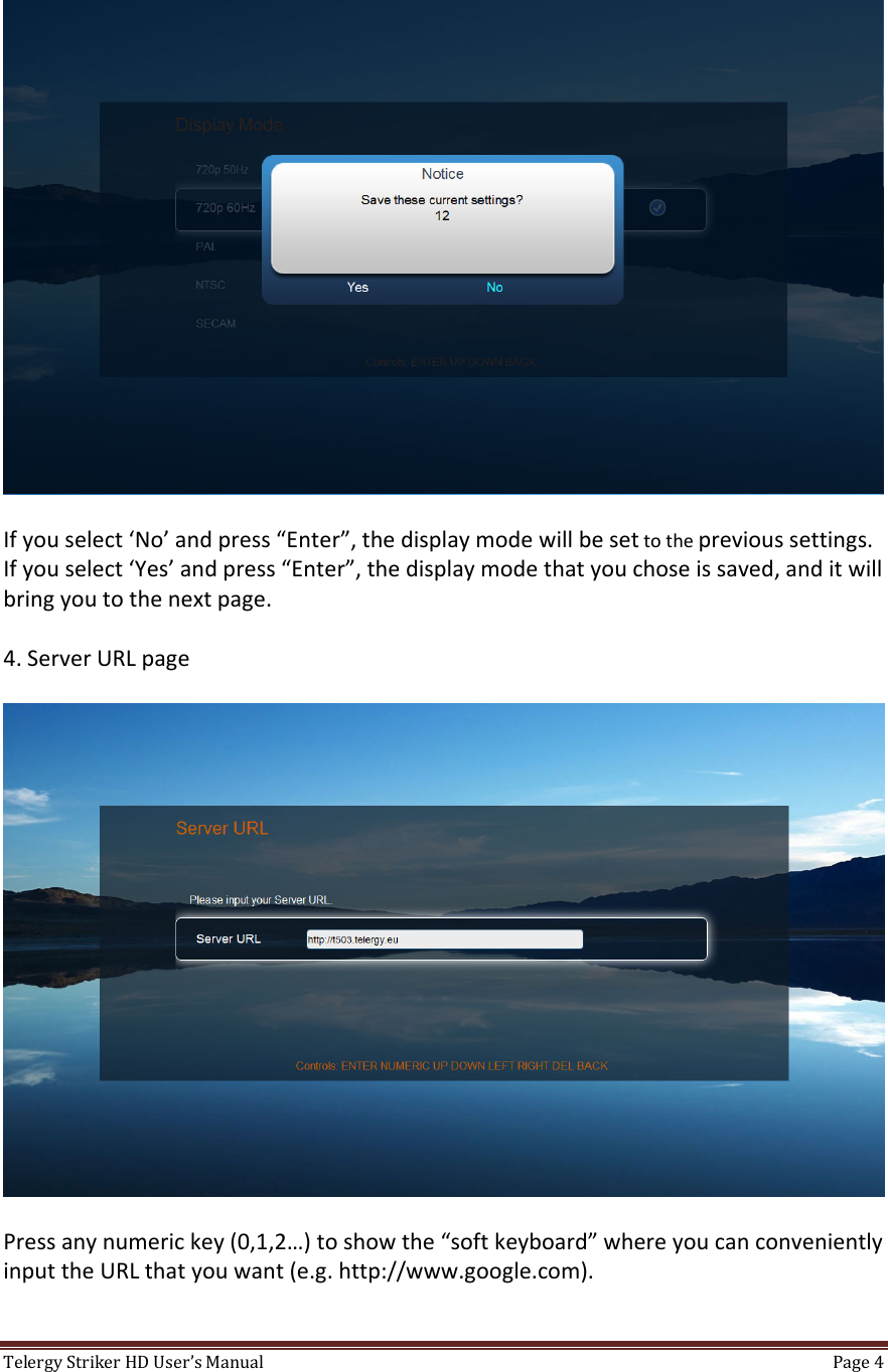 TelergyStrikerHDUser’sManual Page4 Ifyouselect‘No’andpress“Enter”,thedisplaymodewillbesettotheprevioussettings.Ifyouselect‘Yes’andpress“Enter”,thedisplaymodethatyouchoseissaved,anditwillbringyoutothenextpage.4.ServerURLpagePressanynumerickey(0,1,2…)toshowthe“softkeyboard”whereyoucanconvenientlyinputtheURLthatyouwant(e.g.http://www.google.com).