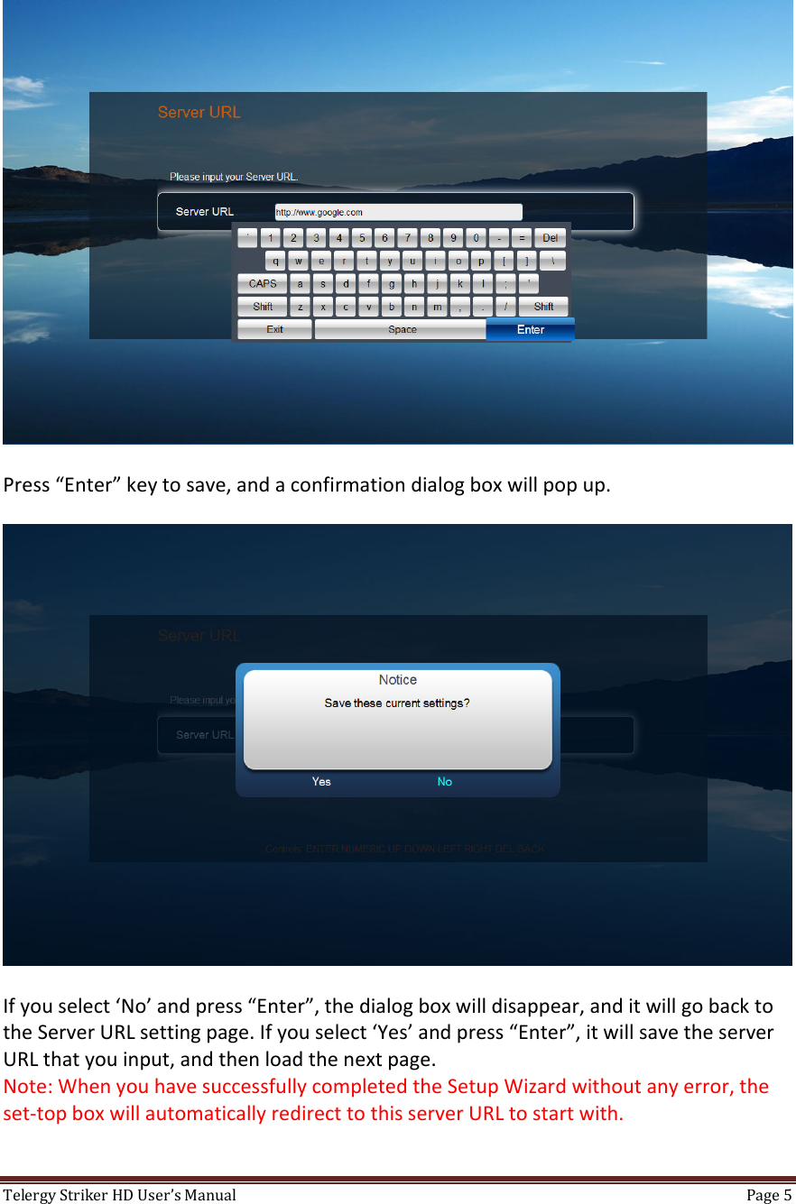 TelergyStrikerHDUser’sManual Page5 Press“Enter”keytosave,andaconfirmationdialogboxwillpopup.Ifyouselect‘No’andpress“Enter”,thedialogboxwilldisappear,anditwillgobacktotheServerURLsettingpage.Ifyouselect‘Yes’andpress“Enter”,itwillsavetheserverURLthatyouinput,andthenloadthenextpage.Note:WhenyouhavesuccessfullycompletedtheSetupWizardwithoutanyerror,theset‐topboxwillautomaticallyredirecttothisserverURLtostartwith.