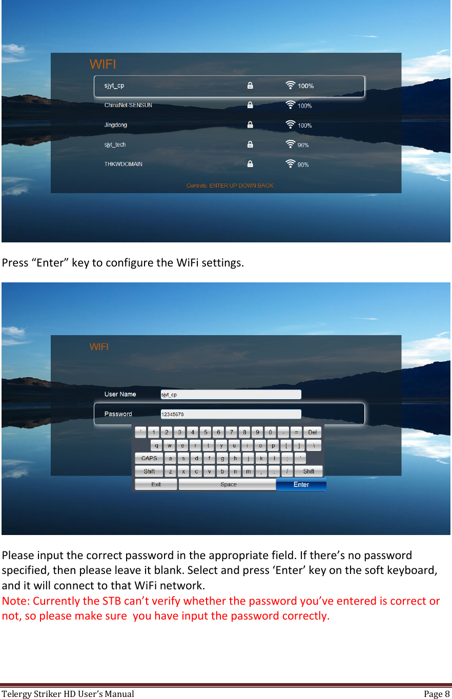 TelergyStrikerHDUser’sManual Page8 Press“Enter”keytoconfiguretheWiFisettings.Pleaseinputthecorrectpasswordintheappropriatefield.Ifthere’snopasswordspecified,thenpleaseleaveitblank.Selectandpress‘Enter’keyonthesoftkeyboard,anditwillconnecttothatWiFinetwork.Note:CurrentlytheSTBcan’tverifywhetherthepasswordyou’veenterediscorrectornot,sopleasemakesureyouhaveinputthepasswordcorrectly.