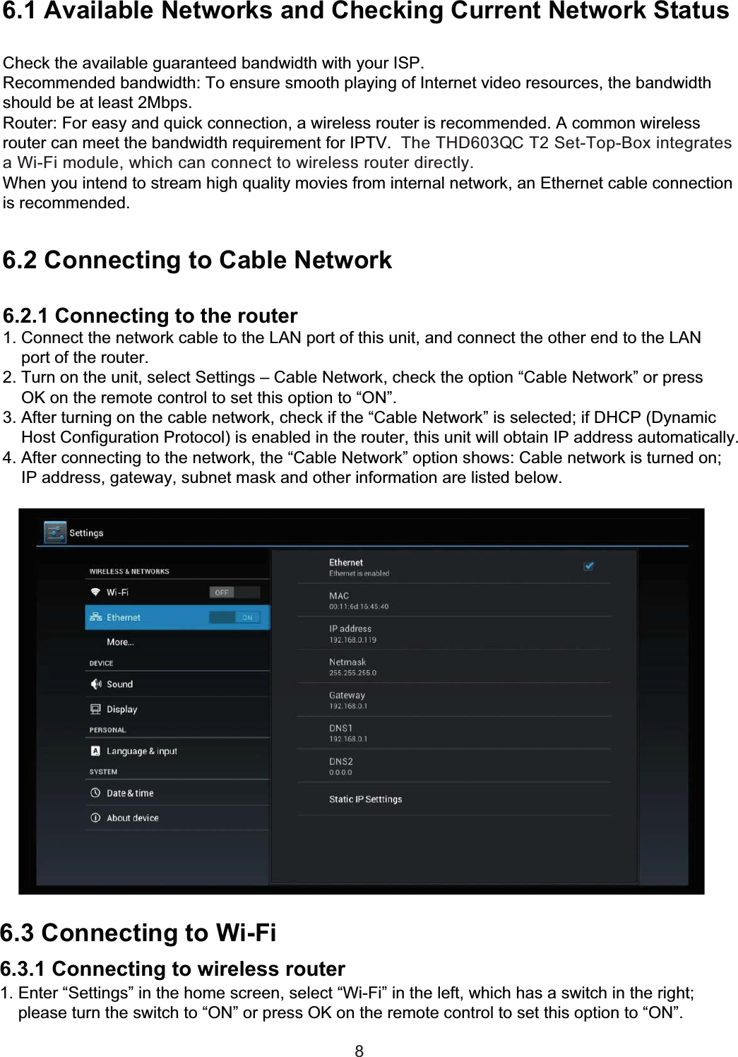 6 Network Settings6.1 Available Networks and Checking Current Network StatusCheck the available guaranteed bandwidth with your ISP.Recommended bandwidth: To ensure smooth playing of Internet video resources, the bandwidthshould be at least 2Mbps.Router: For easy and quick connection, a wireless router is recommended. A common wirelessrouter can meet the bandwidth requirement for IPTV.  The THD603QC T2 Set-Top-Box integrates a Wi-Fi module, which can connect to wireless router directly.When you intend to stream high quality movies from internal network, an Ethernet cable connection is recommended.6.2 Connecting to Cable Network6.2.1 Connecting to the router1. Connect the network cable to the LAN port of this unit, and connect the other end to the LAN    port of the router.2. Turn on the unit, select Settings – Cable Network, check the option “Cable Network” or press    OK on the remote control to set this option to “ON”.3. After turning on the cable network, check if the “Cable Network” is selected; if DHCP (Dynamic    Host Configuration Protocol) is enabled in the router, this unit will obtain IP address automatically.4. After connecting to the network, the “Cable Network” option shows: Cable network is turned on;    IP address, gateway, subnet mask and other information are listed below.86.3 Connecting to Wi-Fi6.3.1 Connecting to wireless router1. Enter “Settings” in the home screen, select “Wi-Fi” in the left, which has a switch in the right;    please turn the switch to “ON” or press OK on the remote control to set this option to “ON”.    