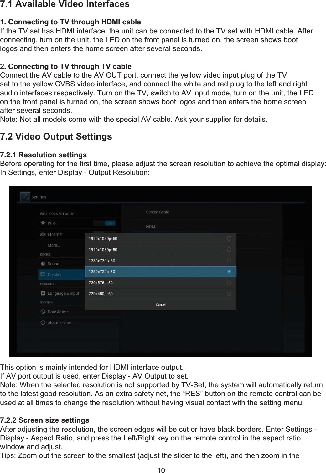 7 Video Settings107.1 Available Video Interfaces1. Connecting to TV through HDMI cableIf the TV set has HDMI interface, the unit can be connected to the TV set with HDMI cable. Afterconnecting, turn on the unit. the LED on the front panel is turned on, the screen shows bootlogos and then enters the home screen after several seconds.2. Connecting to TV through TV cableConnect the AV cable to the AV OUT port, connect the yellow video input plug of the TVset to the yellow CVBS video interface, and connect the white and red plug to the left and rightaudio interfaces respectively. Turn on the TV, switch to AV input mode, turn on the unit, the LEDon the front panel is turned on, the screen shows boot logos and then enters the home screenafter several seconds.Note: Not all models come with the special AV cable. Ask your supplier for details.7.2 Video Output Settings7.2.1 Resolution settingsBefore operating for the first time, please adjust the screen resolution to achieve the optimal display:In Settings, enter Display - Output Resolution:This option is mainly intended for HDMI interface output.If AV port output is used, enter Display - AV Output to set.Note: When the selected resolution is not supported by TV-Set, the system will automatically returnto the latest good resolution. As an extra safety net, the “RES” button on the remote control can beused at all times to change the resolution without having visual contact with the setting menu.7.2.2 Screen size settingsAfter adjusting the resolution, the screen edges will be cut or have black borders. Enter Settings -Display - Aspect Ratio, and press the Left/Right key on the remote control in the aspect ratiowindow and adjust.Tips: Zoom out the screen to the smallest (adjust the slider to the left), and then zoom in the 