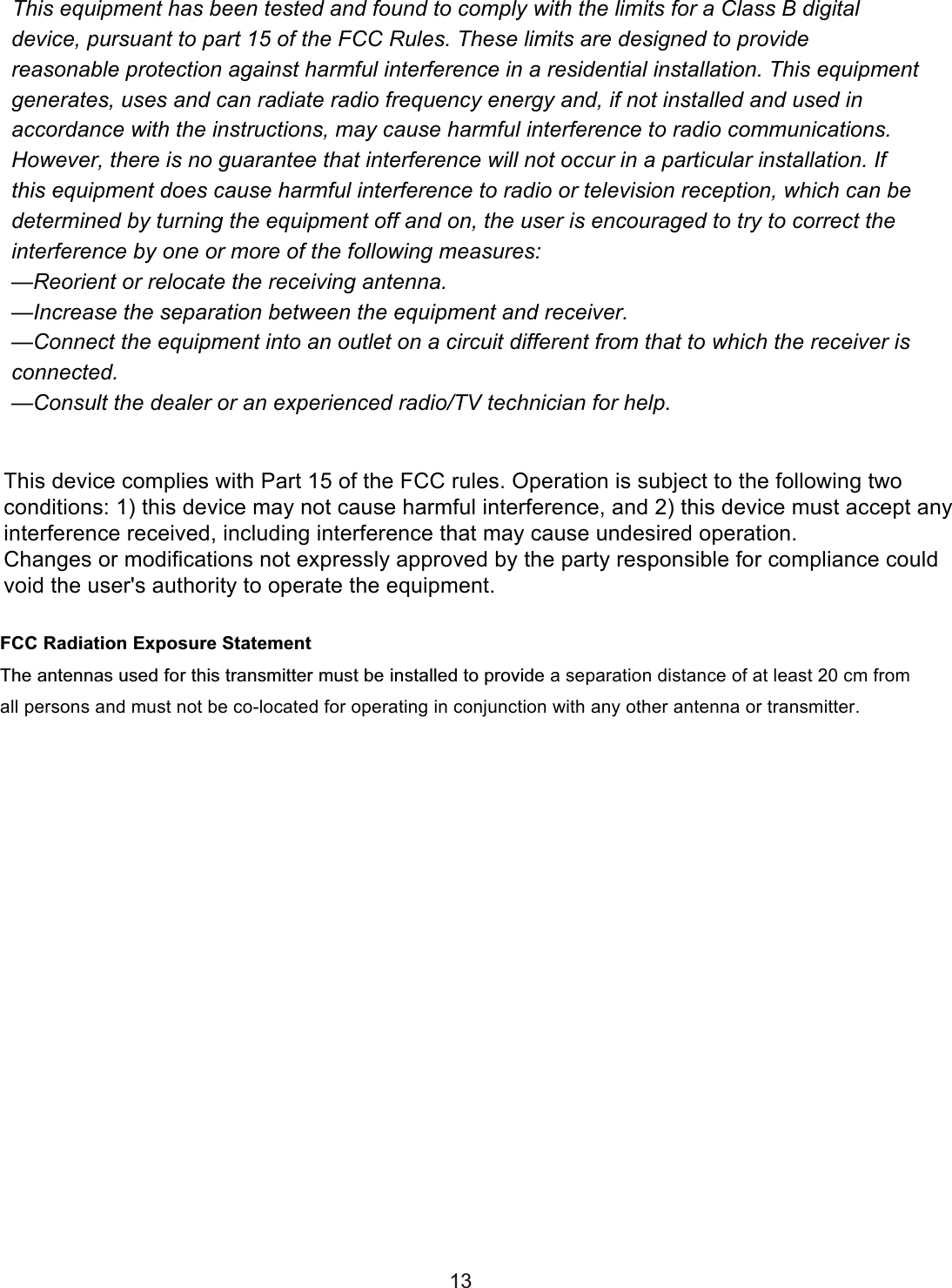 139  FCC  OMPLIANCEThis equipment has been tested and found to comply with the limits for a Class B digital device, pursuant to part 15 of the FCC Rules. These limits are designed to provide reasonable protection against harmful interference in a residential installation. This equipment generates, uses and can radiate radio frequency energy and, if not installed and used in accordance with the instructions, may cause harmful interference to radio communications. However, there is no guarantee that interference will not occur in a particular installation. If this equipment does cause harmful interference to radio or television reception, which can be determined by turning the equipment off and on, the user is encouraged to try to correct the interference by one or more of the following measures:—Reorient or relocate the receiving antenna.—Increase the separation between the equipment and receiver.—Connect the equipment into an outlet on a circuit different from that to which the receiver is connected.—Consult the dealer or an experienced radio/TV technician for help.This device complies with Part 15 of the FCC rules. Operation is subject to the following two conditions: 1) this device may not cause harmful interference, and 2) this device must accept any interference received, including interference that may cause undesired operation.Changes or modifications not expressly approved by the party responsible for compliance could void the user&apos;s authority to operate the equipment.FCC Radiation Exposure StatementThe antennas used for this transmitter must be installed to provide a separation distance of at least 20 cm from all persons and must not be co-located for operating in conjunction with any other antenna or transmitter.